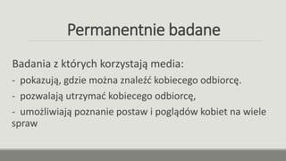 Permanentnie badane
Badania z których korzystają media:
- pokazują, gdzie można znaleźć kobiecego odbiorcę.
- pozwalają utrzymać kobiecego odbiorcę,
- umożliwiają poznanie postaw i poglądów kobiet na wiele
spraw
 