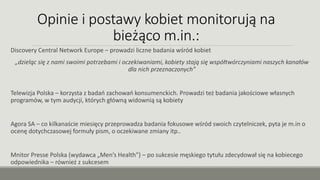 Opinie i postawy kobiet monitorują na
bieżąco m.in.:
Discovery Central Network Europe – prowadzi liczne badania wśród kobiet
„dzieląc się z nami swoimi potrzebami i oczekiwaniami, kobiety stają się współtwórczyniami naszych kanałów
dla nich przeznaczonych”
Telewizja Polska – korzysta z badań zachowań konsumenckich. Prowadzi też badania jakościowe własnych
programów, w tym audycji, których główną widownią są kobiety
Agora SA – co kilkanaście miesięcy przeprowadza badania fokusowe wśród swoich czytelniczek, pyta je m.in o
ocenę dotychczasowej formuły pism, o oczekiwane zmiany itp..
Mnitor Presse Polska (wydawca „Men’s Health”) – po sukcesie męskiego tytułu zdecydował się na kobiecego
odpowiednika – również z sukcesem
 