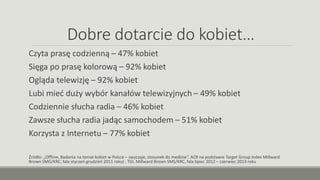 Dobre dotarcie do kobiet…
Czyta prasę codzienną – 47% kobiet
Sięga po prasę kolorową – 92% kobiet
Ogląda telewizję – 92% kobiet
Lubi mieć duży wybór kanałów telewizyjnych – 49% kobiet
Codziennie słucha radia – 46% kobiet
Zawsze słucha radia jadąc samochodem – 51% kobiet
Korzysta z Internetu – 77% kobiet
Źródło: „Offline, Badania na temat kobiet w Polsce – zwyczaje, stosunek do mediów”. ACR na podstawie Target Group Index Millward
Brown SMG/KRC, fale styczeń-grudzień 2011 roku) : TGI, Millward Brown SMS/KRC, fala lipiec 2012 – czerwiec 2013 roku
 