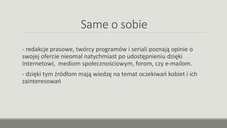 Same o sobie
- redakcje prasowe, twórcy programów i seriali poznają opinie o
swojej ofercie nieomal natychmiast po udostępnieniu dzięki
Internetowi, mediom społecznościowym, forom, czy e-mailom.
- dzięki tym źródłom mają wiedzę na temat oczekiwań kobiet i ich
zainteresowań
 
