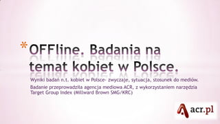 *
    Wyniki badań n.t. kobiet w Polsce- zwyczaje, sytuacja, stosunek do mediów.
    Badanie przeprowadziła agencja mediowa ACR, z wykorzystaniem narzędzia
    Target Group Index (Millward Brown SMG/KRC)
 