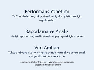 Performans Yönetimi
“İşi” modellemek, takip etmek ve iş akışı yürütmek için
uygulamalar
Raporlama ve Analiz
Veriyi raporlamak, analiz etmek ve paylaşmak için araçlar
Veri Ambarı
Yüksek miktarda veriyi entegre etmek, tutmak ve sorgulamak
için gerekli sunucu ve araçlar
onur.sumer@xbordro.com – youtube.com/onursumerx -
slideshare.net/onursumerx
 