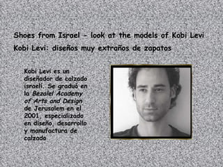 Shoes from Israel - look at the models of Kobi Levi   Kobi Levi: diseños muy extraños de zapatos   Kobi Levi es un diseñador de calzado israelí. Se graduó en la  Bezalel Academy of Arts and Design  de Jerusalem en el 2001, especializado en diseño, desarrollo y manufactura de calzado  