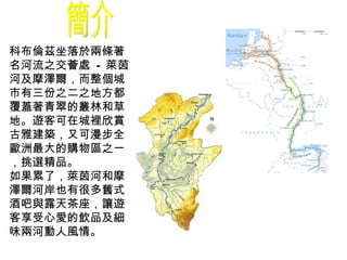 簡介 科布倫茲坐落於兩條著名河流之交薈處  -  萊茵河及摩澤爾，而整個城市有三份之二之地方都覆蓋著青翠的叢林和草地。遊客可在城裡欣賞古雅建築，又可漫步全歐洲最大的購物區之一，挑選精品。 如果累了，萊茵河和摩澤爾河岸也有很多舊式酒吧與露天茶座，讓遊客享受心愛的飲品及細味兩河動人風情。   