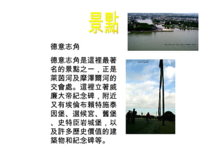 景點 德意志角 德意志角是這裡最著名的景點之一，正是萊茵河及摩澤爾河的交會處。這裡立著威廉大帝紀念碑，附近又有埃倫布賴特施泰因堡、選候宮、舊堡、史特臣岩城堡，以及許多歷史價值的建築物和紀念碑等。 