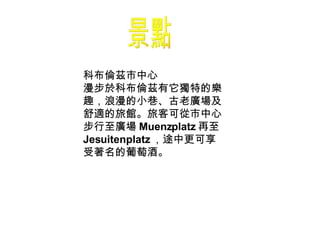 景點 科布倫茲市中心 漫步於科布倫茲有它獨特的樂趣，浪漫的小巷、古老廣場及舒適的旅館。旅客可從市中心步行至廣場 Muenzplatz 再至 Jesuitenplatz ，途中更可享受著名的葡萄酒。  