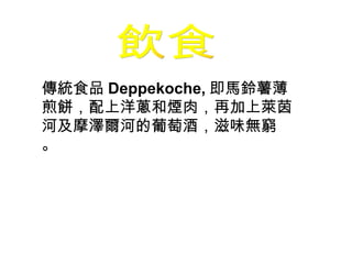 飲食 傳統食品 Deppekoche, 即馬鈴薯薄煎餅，配上洋蔥和煙肉，再加上萊茵河及摩澤爾河的葡萄酒，滋味無窮 。 