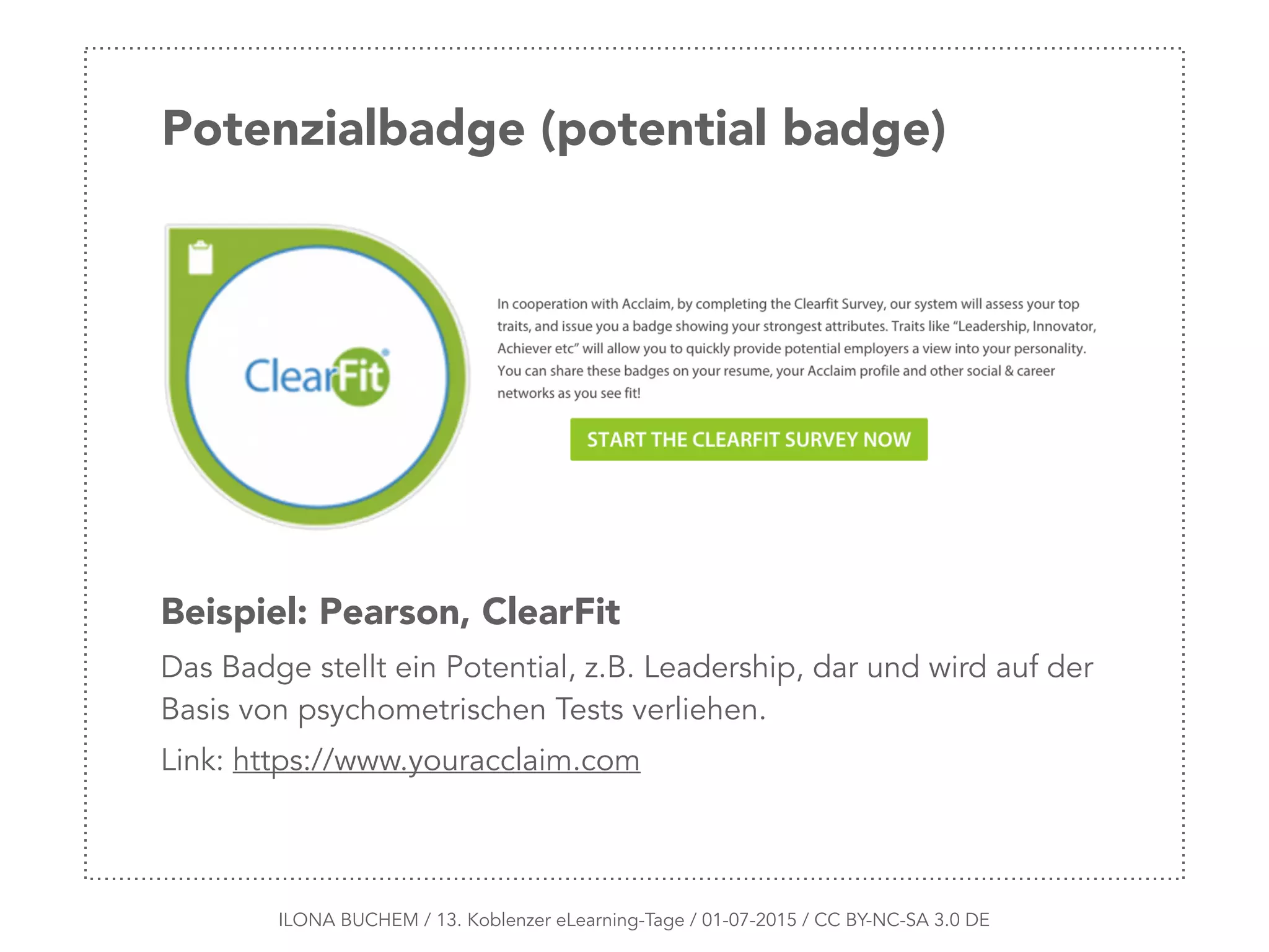 Potenzialbadge (potential badge)
ILONA BUCHEM / 13. Koblenzer eLearning-Tage / 01-07-2015 / CC BY-NC-SA 3.0 DE
Beispiel: Pearson, ClearFit
Das Badge stellt ein Potential, z.B. Leadership, dar und wird auf der
Basis von psychometrischen Tests verliehen.
Link: https://www.youracclaim.com
 