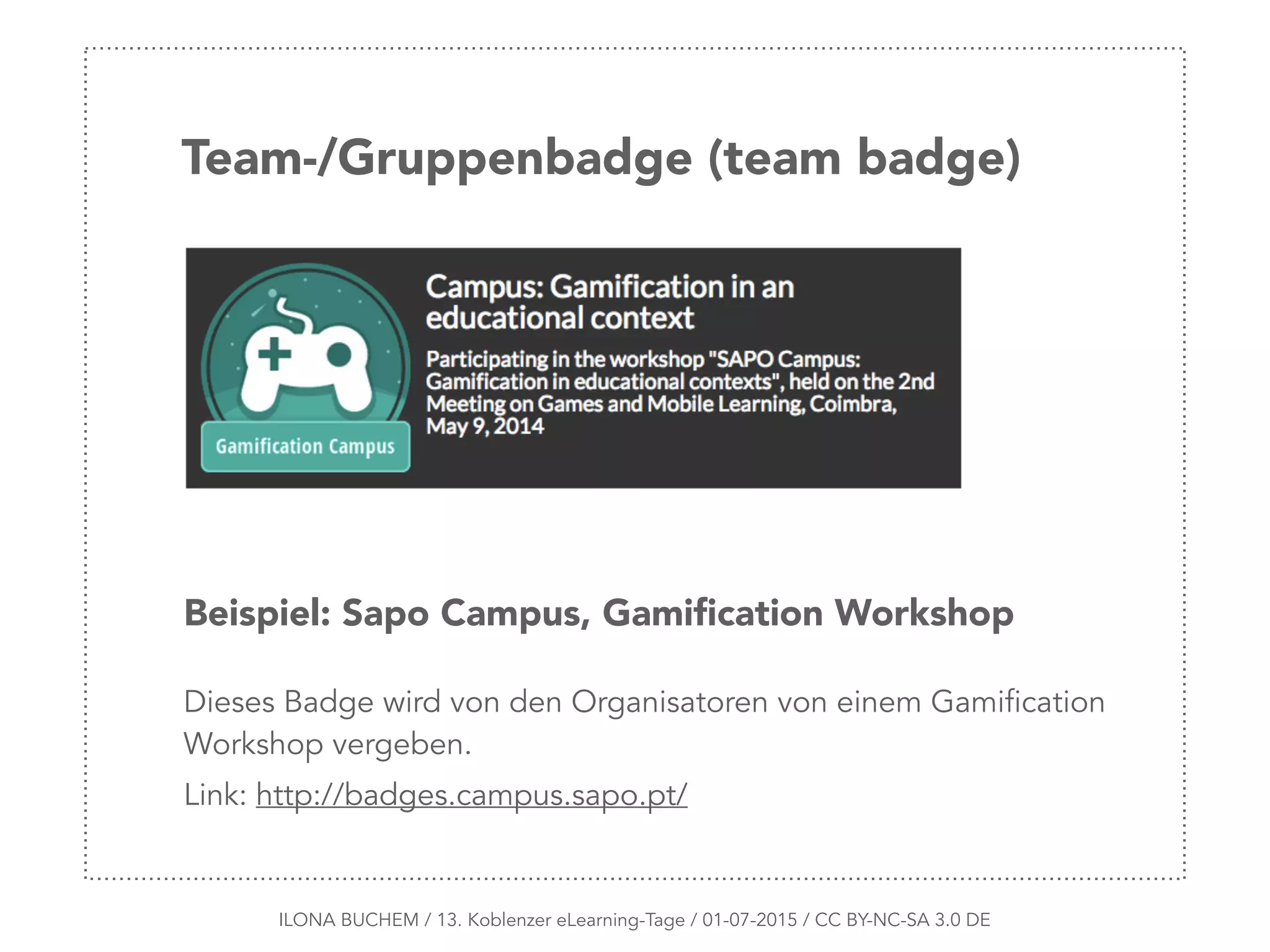 ILONA BUCHEM / 13. Koblenzer eLearning-Tage / 01-07-2015 / CC BY-NC-SA 3.0 DE
Team-/Gruppenbadge (team badge)
Beispiel: Sapo Campus, Gamiﬁcation Workshop
Dieses Badge wird von den Organisatoren von einem Gamification
Workshop vergeben.
Link: http://badges.campus.sapo.pt/
 