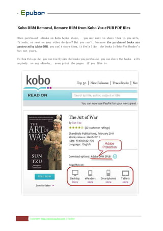 Kobo DRM Removal, Remove DRM from Kobo Vox ePUB PDF files

When purchased eBooks on Kobo books store, you may want to share them to you wife,
friends, or read on your other devices? But you can't, because the purchased books are
protected by Adobe DRM you can't share them, it feels like the books is Kobo Vox Reader's
                   DRM,
but not yours.

Follow this guide, you can really own the books you purchased, you can share the books with
anybody on any eReader, even print the pages if you like to.




       1 Copyright: http://www.epubor.com | Epubor
 