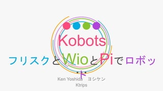 Kobots
フリスクとWioとPiでロボッ
トKen Yoshida ヨシケン
Ktrips
 