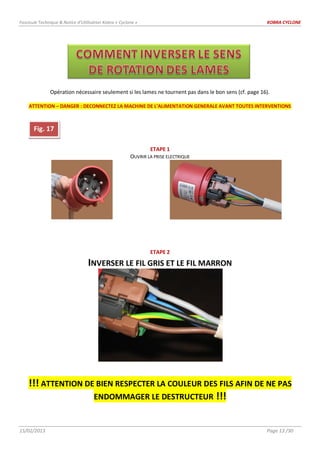 Fascicule Technique & Notice d’Utilisation Kobra « Cyclone » KOBRA CYCLONE
15/02/2013 Page 13 /30
Opération nécessaire seulement si les lames ne tournent pas dans le bon sens (cf. page 16).
ATTENTION – DANGER : DECONNECTEZ LA MACHINE DE L’ALIMENTATION GENERALE AVANT TOUTES INTERVENTIONS
ETAPE 1
OUVRIR LA PRISE ELECTRIQUE
ETAPE 2
INVERSER LE FIL GRIS ET LE FIL MARRON
!!! ATTENTION DE BIEN RESPECTER LA COULEUR DES FILS AFIN DE NE PAS
ENDOMMAGER LE DESTRUCTEUR !!!
Fig. 17
 