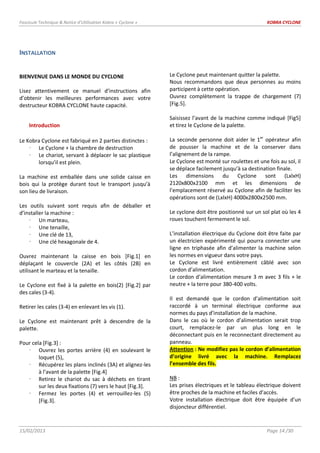 Fascicule Technique & Notice d’Utilisation Kobra « Cyclone » KOBRA CYCLONE
15/02/2013 Page 14 /30
INSTALLATION
BIENVENUE DANS LE MONDE DU CYCLONE
Lisez attentivement ce manuel d’instructions afin
d’obtenir les meilleures performances avec votre
destructeur KOBRA CYCLONE haute capacité.
Introduction
Le Kobra Cyclone est fabriqué en 2 parties distinctes :
 Le Cyclone + la chambre de destruction
 Le chariot, servant à déplacer le sac plastique
lorsqu’il est plein.
La machine est emballée dans une solide caisse en
bois qui la protège durant tout le transport jusqu’à
son lieu de livraison.
Les outils suivant sont requis afin de déballer et
d’installer la machine :
 Un marteau,
 Une tenaille,
 Une clé de 13,
 Une clé hexagonale de 4.
Ouvrez maintenant la caisse en bois [Fig.1] en
déplaçant le couvercle (2A) et les côtés (2B) en
utilisant le marteau et la tenaille.
Le Cyclone est fixé à la palette en bois(2) [Fig.2] par
des cales (3-4).
Retirer les cales (3-4) en enlevant les vis (1).
Le Cyclone est maintenant prêt à descendre de la
palette.
Pour cela [Fig.3] :
 Ouvrez les portes arrière (4) en soulevant le
loquet (5),
 Récupérez les plans inclinés (3A) et alignez-les
à l’avant de la palette [Fig.4]
 Retirez le chariot du sac à déchets en tirant
sur les deux fixations (7) vers le haut [Fig.3].
 Fermez les portes (4) et verrouillez-les (5)
[Fig.3].
Le Cyclone peut maintenant quitter la palette.
Nous recommandons que deux personnes au moins
participent à cette opération.
Ouvrez complètement la trappe de chargement (7)
[Fig.5].
Saisissez l’avant de la machine comme indiqué [Fig5]
et tirez le Cyclone de la palette.
La seconde personne doit aider le 1er
opérateur afin
de pousser la machine et de la conserver dans
l’alignement de la rampe.
Le Cyclone est monté sur roulettes et une fois au sol, il
se déplace facilement jusqu’à sa destination finale.
Les dimensions du Cyclone sont (LxlxH)
2120x800x2100 mm et les dimensions de
l’emplacement réservé au Cyclone afin de faciliter les
opérations sont de (LxlxH) 4000x2800x2500 mm.
Le cyclone doit être positionné sur un sol plat où les 4
roues touchent fermement le sol.
L’installation électrique du Cyclone doit être faite par
un électricien expérimenté qui pourra connecter une
ligne en triphasée afin d’alimenter la machine selon
les normes en vigueur dans votre pays.
Le Cyclone est livré entièrement câblé avec son
cordon d’alimentation.
Le cordon d’alimentation mesure 3 m avec 3 fils + le
neutre + la terre pour 380-400 volts.
Il est demandé que le cordon d’alimentation soit
raccordé à un terminal électrique conforme aux
normes du pays d’installation de la machine.
Dans le cas où le cordon d’alimentation serait trop
court, remplacez-le par un plus long en le
déconnectant puis en le reconnectant directement au
panneau.
Attention : Ne modifiez pas le cordon d’alimentation
d’origine livré avec la machine. Remplacez
l’ensemble des fils.
NB :
Les prises électriques et le tableau électrique doivent
être proches de la machine et faciles d’accès.
Votre installation électrique doit être équipée d’un
disjoncteur différentiel.
 