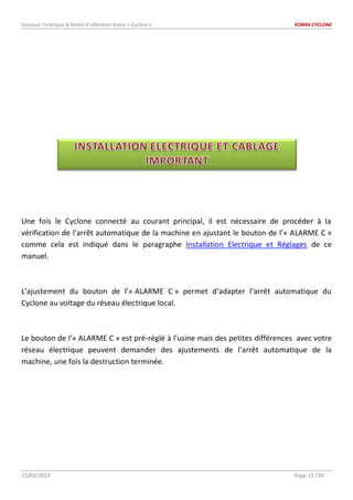 Fascicule Technique & Notice d’Utilisation Kobra « Cyclone » KOBRA CYCLONE
15/02/2013 Page 15 /30
Une fois le Cyclone connecté au courant principal, il est nécessaire de procéder à la
vérification de l’arrêt automatique de la machine en ajustant le bouton de l’« ALARME C »
comme cela est indiqué dans le paragraphe Installation Electrique et Réglages de ce
manuel.
L’ajustement du bouton de l’« ALARME C » permet d’adapter l’arrêt automatique du
Cyclone au voltage du réseau électrique local.
Le bouton de l’« ALARME C » est pré-réglé à l’usine mais des petites différences avec votre
réseau électrique peuvent demander des ajustements de l’arrêt automatique de la
machine, une fois la destruction terminée.
 