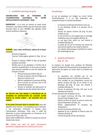 Fascicule Technique & Notice d’Utilisation Kobra « Cyclone » KOBRA CYCLONE
15/02/2013 Page 16 /30
1. Installation électrique et grille
ASSUREZ-VOUS QUE LA PUISSANCE DE
L’ALIMENTATION ELECTRIQUE DE VOTRE
INSTALLATION EST SUFFISANTE : 6KW.
IMPORTANT : A la mise en service et avant toute
utilisation, vous devez vérifier que les lames de coupe
tournent dans le sens INVERSE des aiguilles d’une
montre (schéma ci-dessous).
DANGER : pour cette vérification, opérez de la façon
suivante :
 Branchez l’appareil.
 Tournez l’interrupteur général U [Fig. 11] sur
I.
 Pressez le bouton START D [Fig. 6] pendant
quelques secondes.
 Vérifiez que le sac plastique à l'arrière de la
machine se gonfle bien. Si vous avez un doute,
vous pouvez contrôler le sens de rotation de
la façon suivante:
o Pressez le bouton STOP E [Fig. 6]
o Pressez le bouton d’arrêt d’urgence A
[Fig. 6] et retirez la clé
o Retirez rapidement le panneau M [Fig.
8] en ouvrant les serrures avec la clé
standard du Cyclone.
o Ouvrez la chambre de destruction et
vérifiez le sens de rotation des lames.
NE METTEZ PAS VOS MAINS A L’INTERIEUR DE LA
CHAMBRE DE DESTRUCTION OU AUCUNE AUTRE
PARTIE DE VOTRE CORPS – NE TOUCHEZ PAS LES
LAMES !
Si les lames tournent dans le mauvais sens (sens des
aiguilles d’une montre + sac plastique qui se rétracte),
il est nécessaire d’inverser 2 phases dans
l’alimentation électrique. Pour cela, il suffit de
démonter la prise d’alimentation et d’inverser le fil
marron et le fil gris. [Fig. 17].
Après cette modification, vérifiez à nouveau le sens de
rotation des lames.
EPI : Utilisez une paire de gants anti-coupure
(protection intégrale paume et dessus de la main)
Sac plastique
Le sac en plastique est intégré au circuit fermé
Turbine/Cyclone. Il a un rôle important, pas
uniquement pour la récolte des déchets.
 Le Cyclone ne doit pas fonctionner sans sac.
 Le sac plastique résiste à la pression de la
turbine.
 Ouvrez les portes arrières (4) [Fig. 9] pour
accéder au sac.
 Le sac est fixé sur son support par un cerclage
métallique avec une poignée (N) [Fig. 9].
 Le sac peut être retiré sur son chariot à
roulettes (Q) [Fig. 9].
 Le poids du sac est en fonction du niveau de
sécurité de la grille et du matériel détruit.
 Les cellules électroniques contrôlent le niveau
de remplissage du sac.
2. Système de filtration
[Fig. 14 - 15]
Le Cyclone est équipé d’un système de filtration
évitant la dispersion des poussières provoquées par la
destruction de papier ou carton dans la chambre de
destruction.
 La poussière est récoltée par le sac
d’aspiration placé à l’arrière de la machine.
 Pour accéder au sac d’aspiration, ouvrez les
portes arrières (4) [Fig. 9] et retirez le sac
plastique (R) [Fig. 9] avec son chariot à
roulettes (Q) [Fig. 9].
 Ouvrez le panneau (P) [Fig. 14] avec la clé
standard du Cyclone.
S’il est nécessaire de remplacer le sac :
Un voyant lumineux (9) [Fig. 12] s’éclaire
lorsqu’il faut changer le sac.
 Retirez le filtre en tirant le rond en carton du
tuyau d’aspiration (S) [Fig. 15],
 Placez soigneusement le nouveau sac
d’aspiration,
 Fermez le panneau (P) [Fig. 15],
 Replacez le sac à déchets et fixez-le avec les
fixations (N) [Fig. 9],
 Fermez les portes arrière du Cyclone.
 