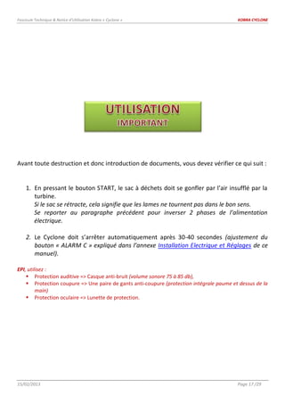 Fascicule Technique & Notice d’Utilisation Kobra « Cyclone » KOBRA CYCLONE
15/02/2013 Page 17 /29
Avant toute destruction et donc introduction de documents, vous devez vérifier ce qui suit :
1. En pressant le bouton START, le sac à déchets doit se gonfler par l’air insufflé par la
turbine.
Si le sac se rétracte, cela signifie que les lames ne tournent pas dans le bon sens.
Se reporter au paragraphe précédent pour inverser 2 phases de l’alimentation
électrique.
2. Le Cyclone doit s’arrêter automatiquement après 30-40 secondes (ajustement du
bouton « ALARM C » expliqué dans l’annexe Installation Electrique et Réglages de ce
manuel).
EPI, utilisez :
 Protection auditive => Casque anti-bruit (volume sonore 75 à 85 db),
 Protection coupure => Une paire de gants anti-coupure (protection intégrale paume et dessus de la
main)
 Protection oculaire => Lunette de protection.
 