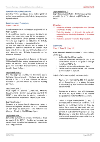 Fascicule Technique & Notice d’Utilisation Kobra « Cyclone » KOBRA CYCLONE
15/02/2013 Page 18 /29
COMMENT FONCTIONNE LE CYCLONE
Le Kobra Cyclone est équipé d’une turbine générant
un flux haute pression combinée à des lames rotatives
à grande vitesse.
CARACTERISTIQUES TECHNIQUES
[Page 9 – Page 10]
5 différents niveaux de sécurité sont disponibles sur le
Kobra Cyclone.
Il est possible de modifier les niveaux de sécurité en
suivant les instructions page 22 du paragraphe 2.
Cette caractéristique unique permet au Cyclone de
répondre aux exigences de réduction de déchets,
rapidité de destruction et niveau de sécurité.
Le plus haut degré de sécurité est le niveau 6, il
permet une réduction maximum des déchets. D’un
autre côté, le niveau de sécurité le plus bas permet
une réduction des déchets importante en un
minimum de temps.
La capacité de destruction du Cyclone est d’environ
500 feuilles (70gr) en un seul passage quel que soit le
niveau de sécurité. Vous trouverez ci-dessous un
guide vous permettant de choisir le niveau de sécurité
de votre Kobra Cyclone :
Degré de sécurité 6 :
Très haut degré de sécurité pour documents classés
(Militaire, Gouvernement) – Similaire au degré de
sécurité 6 Din 32757 – une réduction de déchets
maximale – Utilisation limitée au papier => 70/80kg
par heure.
Degré de sécurité 5 :
Haut degré de sécurité (Ambassade, Militaire,
Gouvernement) – Similaire au degré de sécurité 5 Din
32757 – une réduction de déchets maximale –
Utilisation limitée au papier => 100/120kg par heure.
Degré de sécurité 4 :
Convient à la destruction de documents classés –
Similaire au degré de sécurité 4 Din 32757 – Combine
un bon degré de destruction à une réduction des
déchets – Détruit => 200/300kg par heure.
Degré de sécurité 3 :
Convient à la plupart des services – Similaire au degré
de sécurité 3 Din 32757 – Combine un bon degré de
destruction à une réduction des déchets – Détruit =>
300/320kg par heure.
Degré de sécurité 2 :
Degré de destruction faible – Similaire au degré de
sécurité 2 Din 32757 – Détruit => 400/420kg par
heure.
EPI, utilisez :
 Protection auditive => Casque anti-bruit (volume
sonore 75 à 85 db),
 Protection coupure => Une paire de gants anti-
coupure (protection intégrale paume et dessus de
la main)
 Protection oculaire => Lunette de protection.
OPERATIONS
[Page 9 – Page 10– Page 11]
Avant de mettre en fonctionnement la Kobra Cyclone,
vérifiez que:
 Le filtre (S) [Fig. 15] est installé,
 Le sac de déchets en plastique (R) [Fig. 9] est
correctement installé et fixé grâce au cerclage
métallique (N) [Fig. 9],
 Le chariot est correctement mis en place,
 La machine est bien raccordée à un système
d’alimentation en triphasé.
Le Kobra Cyclone est simple à mettre en route :
Tournez le bouton (U) [Fig. 11]) de la position
« 0 » à la position « I ». Le voyant lumineux
Stand-by (B) [Fig. 6] s’allume sur le panneau
de commande.
Appuyez sur le bouton « Start » (D) du tableau
de bord [Fig. 6].Le moteur et le système
d’aspiration se mettent en fonctionnement.
Ouvrez la trappe de chargement (7) [Fig. 11]
et introduisez les matériaux à détruire. Si la
quantité de matériaux insérés est faible ou
légère, ils ne pourront pas passer par eux-
mêmes dans la chambre de destruction. Pour
ce faire, il faut actionner la poignée (T) [Fig.
11] située sur le côté droit de la machine afin
que les matériaux puissent descendre dans la
chambre de destruction.
 