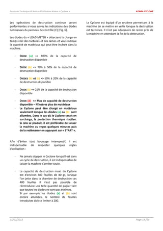 Fascicule Technique & Notice d’Utilisation Kobra « Cyclone » KOBRA CYCLONE
15/02/2013 Page 19 /29
Les opérations de destruction continue seront
performantes si vous suivez les indications des diodes
lumineuses du panneau de contrôle (C) [Fig. 6].
Les diodes du « LOAD METER » détectent la charge en
temps réel des turbines et des lames et vous indique
la quantité de matériaux qui peut être insérée dans la
machine.
DIODE (a) => 100% de la capacité de
destruction disponible
DIODE (b) => 70% à 50% de la capacité de
destruction disponible
DIODES (b) et (c) => 50% à 20% de la capacité
de destruction disponible
DIODE (c) => 25% de la capacité de destruction
disponible
DIODE (d) => Plus de capacité de destruction
disponible – N’insérez plus de matériaux
Le Cyclone peut être chargé en matériaux
seulement lorsque les diodes (a) ou (b) sont
allumées. Dans le cas où le Cyclone serait en
surcharge, la protection thermique s’active.
Si cela se produit, il est préférable de laisser
la machine au repos quelques minutes puis
de la redémarrer en appuyant sur « START ».
Afin d'éviter tout bourrage intempestif, il est
indispensable de respecter quelques règles
d'utilisation :
Ne jamais stopper le Cyclone lorsqu'il est dans
un cycle de destruction, il est indispensable de
laisser la machine s'arrêter seule.
La capacité de destruction maxi. du Cyclone
est d'environ 400 feuilles de 80 gr, lorsque
l'on jette dans la chambre de destruction ces
400 feuilles il n'est pas possible de
réintroduire une telle quantité de papier tant
que toutes les diodes ne sont pas éteintes.
Si par exemple les diodes (a) et (b) sont
encore allumées, le nombre de feuilles
introduites doit se limiter à 200.
Le Cyclone est équipé d’un système permettant à la
machine de se mettre en veille lorsque la destruction
est terminée. Il n’est pas nécessaire de rester près de
la machine en attendant la fin de la destruction.
 