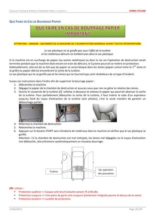 Fascicule Technique & Notice d’Utilisation Kobra « Cyclone » KOBRA CYCLONE
15/02/2013 Page 20 /29
QUE FAIRE EN CAS DE BOURRAGE PAPIER
ATTENTION – DANGER : DECONNECTEZ LA MACHINE DE L’ALIMENTATION GENERALE AVANT TOUTES INTERVENTIONS
Le sac plastique ne se gonfle pas sous l’effet de la turbine
et les matériaux détruits ne tombent pas dans le sac plastique.
Si la machine est en surcharge de papier (ou autres matériaux) ou dans la cas où l’opération de destruction serait
terminée pendant que la machine était encore en train de détruire, le Cyclone pourrait se mettre en protection.
Habituellement, cela est dû au fait que du papier se serait bloqué dans les lames (papier coincé entre la 1ère
lame et
la grille) ou papier détruit encombrant la sortie de la turbine.
Le sac plastique qui ne se gonfle pas et les lames qui ne tournent pas sont révélateurs de ce type d’incident.
Suivez ces instructions dans l’ordre afin de supprimer le bourrage papier :
1. Débranchez la machine.
2. Dégagez le papier de la chambre de destruction et assurez-vous que rien ne gêne la rotation des lames.
3. Ouvrez le couvercle de la turbine (Cf. schéma ci-dessous) et enlevez le papier qui pourrait obstruer la sortie
de la turbine. Pour parfaitement déboucher la sortie de la turbine, il faut insérer le tube d'un aspirateur
jusqu'au fond du tuyau d'extraction de la turbine (voir photos), c'est la seule manière de garantir un
débouchage parfait.
4. Refermez la chambre de destruction.
5. Rebranchez la machine.
6. Appuyez sur le bouton START sans introduire de matériaux dans la machine et vérifiez que le sac plastique se
gonfle.
Attention ! Si la chambre de destruction est mal nettoyée, les lames mal dégagées ou le tuyau d'extraction
non débouché, cela entrainera systématiquement un nouveau bourrage.
EPI, utilisez :
 Protection auditive => Casque anti-bruit (volume sonore 75 à 85 db),
 Protection coupure => Une paire de gants anti-coupure (protection intégrale paume et dessus de la main)
 Protection oculaire => Lunette de protection.
Turbine
Sac aspiration
des poussières
 