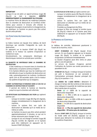 Fascicule Technique & Notice d’Utilisation Kobra « Cyclone » KOBRA CYCLONE
15/02/2013 Page 21 /30
IMPORTANT
Lorsque le sac est plein un signal lumineux rouge (8)
[Fig.12] se met à clignoter, ARRETEZ
IMMEDIATEMENT LE CHARGEMENT DU CYCLONE.
La machine finira de détruire les matériaux présents
dans la chambre de destruction et s’arrêtera d’elle-
même pour environ 3 minutes afin d’éviter le
chargement du papier et permettre le changement du
sac plastique. Le Cyclone ne pourra pas être activé
durant cette période.
LES FONCTIONS AUTOMATIQUES
[Fig.6]
Le Kobra Cyclone est équipé d’un tableau de bord
électrique qui contrôle l’intégralité du cycle de
destruction.
En appuyant sur le bouton START (D) [Fig.6] les
turbines et le moteur du système d’aspiration se
mettent en route.
Simultanément, les composants électriques et
électroniques rentrent en activité pour contrôler :
LA QUANTITE DE MATERIAUX DANS LA CHAMBRE DE
DESTRUCTION
Si des matériaux se trouvent dans la chambre de
destruction, le Cyclone continue d’opérer.
Si le Cyclone détecte que tous les matériaux ont
été détruits et que la chambre de destruction est
vide, automatiquement les turbines s’arrêteront
après 1mn et 30 secondes après c’est le moteur
du système d’aspiration qui se stoppera.
L’ARRET AUTOMATIQUE D’URGENCE DANS LE CAS OU LA
CHAMBRE DE DESTRUCTION EST OUVERTE
Il permet de mettre le Cyclone en Stand-by
jusqu’à ce que la chambre soit refermée.
LES DETECTEURS ELECTRONIQUES SAC PLEIN qui opèrent
comme suit :
 Lorsque la lumière rouge (8) [Fig.12] clignote,
stoppez immédiatement le chargement de la
machine,
 Laissez le cyclone finir son cycle de
destruction et attendez qu’il se mette de lui-
même en veille,
 Le Cyclone ne pourra pas être activé pendant
approximativement 3 minutes, ce qui est le
temps nécessaire pour changer le sac,
 Lorsque le sac est changé la lumière rouge (8)
[Fig.12] s’arrête de clignoter et le Cyclone
peut être redémarré en appuyant sur le
bouton START (D) [Fig.6].
LE DETECTEUR DE FILTRE PLEIN qui opère comme suit :
Lorsque la lumière jaune (9) [Fig.12] s’éclaire,
stoppez immédiatement le chargement de la
machine,
 Laissez le cyclone finir son cycle de
destruction et attendez qu’il se mette de lui-
même en veille,
 Procédez au changement du filtre,
 Lorsque le filtre est changé la lumière jaune
(9) [Fig.12] s’éteint et le Cyclone peut être
redémarré en appuyant sur le bouton START
(D) [Fig.6].
LE PANNEAU DE CONTROLE
[Fig.6]
Le tableau de contrôle, idéalement positionné à
l’avant de la machine, inclut :
- ARRET D’URGENCE (A) [Fig.6] équipé d’une
serrure. En cas d’urgence appuyez sur le bouton
rouge (A) [Fig.6], la turbine et le système
d’aspiration s’arrêteront immédiatement.
Le bouton d’urgence peut être remis en place
grâce à une clé spéciale.
La serrure du bouton d’urgence permet
l’utilisation du Cyclone aux seules personnes en
possédant la clé.
- STAND-BY (B) [Fig.6] : il indique lorsque le Cyclone
est prêt à fonctionner et est connecté à
l’alimentation principale (bouton principal (U)
[Fig.11] en position « I »).
- Les DIODES DU « LOAD METER » détectent la
charge en temps réel des turbines et des lames et
vous indiquent la quantité de matériaux qui peut
être insérée dans la machine.
- DIODE (a) => 100% de la capacité de
destruction disponible
- DIODE (b) => 70% à 50% de la capacité de
destruction disponible
- DIODES (b) et (c) => 50% à 20% de la capacité
de destruction disponible
- DIODE (c) => 25% de la capacité de destruction
disponible
- DIODE (d) => Plus de capacité de destruction
disponible – N’insérez plus de matériaux
- Bouton START VERT (D) [Fig.6], lorsque la lumière
du mode veille est allumée, appuyez sur ce
bouton pour démarrer les turbines et le moteur
du système d’aspiration.
 