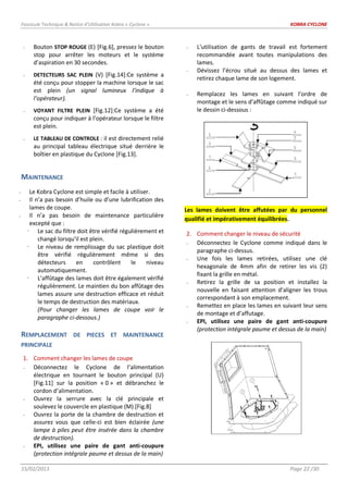 Fascicule Technique & Notice d’Utilisation Kobra « Cyclone » KOBRA CYCLONE
15/02/2013 Page 22 /30
- Bouton STOP ROUGE (E) [Fig.6], pressez le bouton
stop pour arrêter les moteurs et le système
d’aspiration en 30 secondes.
- DETECTEURS SAC PLEIN (V) [Fig.14]:Ce système a
été conçu pour stopper la machine lorsque le sac
est plein (un signal lumineux l’indique à
l’opérateur).
- VOYANT FILTRE PLEIN [Fig.12]:Ce système a été
conçu pour indiquer à l’opérateur lorsque le filtre
est plein.
- LE TABLEAU DE CONTROLE : il est directement relié
au principal tableau électrique situé derrière le
boîtier en plastique du Cyclone [Fig.13].
MAINTENANCE
- Le Kobra Cyclone est simple et facile à utiliser.
- Il n’a pas besoin d’huile ou d’une lubrification des
lames de coupe.
- Il n’a pas besoin de maintenance particulière
excepté que :
 Le sac du filtre doit être vérifié régulièrement et
changé lorsqu’il est plein.
 Le niveau de remplissage du sac plastique doit
être vérifié régulièrement même si des
détecteurs en contrôlent le niveau
automatiquement.
 L’affûtage des lames doit être également vérifié
régulièrement. Le maintien du bon affûtage des
lames assure une destruction efficace et réduit
le temps de destruction des matériaux.
(Pour changer les lames de coupe voir le
paragraphe ci-dessous.)
REMPLACEMENT DE PIECES ET MAINTENANCE
PRINCIPALE
1. Comment changer les lames de coupe
- Déconnectez le Cyclone de l’alimentation
électrique en tournant le bouton principal (U)
[Fig.11] sur la position « 0 » et débranchez le
cordon d’alimentation.
- Ouvrez la serrure avec la clé principale et
soulevez le couvercle en plastique (M) [Fig.8]
- Ouvrez la porte de la chambre de destruction et
assurez vous que celle-ci est bien éclairée (une
lampe à piles peut être insérée dans la chambre
de destruction).
- EPI, utilisez une paire de gant anti-coupure
(protection intégrale paume et dessus de la main)
- L’utilisation de gants de travail est fortement
recommandée avant toutes manipulations des
lames.
- Dévissez l’écrou situé au dessus des lames et
retirez chaque lame de son logement.
- Remplacez les lames en suivant l’ordre de
montage et le sens d’affûtage comme indiqué sur
le dessin ci-dessous :
Les lames doivent être affutées par du personnel
qualifié et impérativement équilibrées.
2. Comment changer le niveau de sécurité
- Déconnectez le Cyclone comme indiqué dans le
paragraphe ci-dessus.
- Une fois les lames retirées, utilisez une clé
hexagonale de 4mm afin de retirer les vis (2)
fixant la grille en métal.
- Retirez la grille de sa position et installez la
nouvelle en faisant attention d’aligner les trous
correspondant à son emplacement.
- Remettez en place les lames en suivant leur sens
de montage et d’affutage.
- EPI, utilisez une paire de gant anti-coupure
(protection intégrale paume et dessus de la main)
 