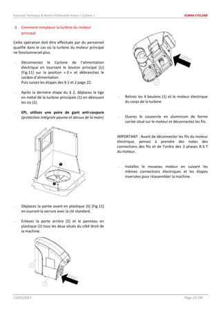 Fascicule Technique & Notice d’Utilisation Kobra « Cyclone » KOBRA CYCLONE
15/02/2013 Page 23 /30
3. Comment remplacer la turbine du moteur
principal
Cette opération doit être effectuée par du personnel
qualifié dans le cas où la turbine du moteur principal
ne fonctionnerait plus.
- Déconnectez le Cyclone de l’alimentation
électrique en tournant le bouton principal (U)
[Fig.11] sur la position « 0 » et débranchez le
cordon d’alimentation.
Puis suivez les étapes des § 1 et 2 page 22.
- Après la dernière étape du § 2, déplacez la tige
en métal de la turbine principale (1) en dévissant
les vis (2).
- EPI, utilisez une paire de gant anti-coupure
(protection intégrale paume et dessus de la main)
- Déplacez la partie avant en plastique (S) [Fig.11]
en ouvrant la serrure avec la clé standard.
- Enlevez la porte arrière (2) et le panneau en
plastique (1) tous les deux situés du côté droit de
la machine.
- Retirez les 4 boulons (1) et le moteur électrique
du corps de la turbine
- Ouvrez le couvercle en aluminium de forme
carrée situé sur le moteur et déconnectez les fils.
IMPORTANT : Avant de déconnecter les fils du moteur
électrique, pensez à prendre des notes des
connections des fils et de l’ordre des 3 phases R-S-T
du moteur.
- Installez le nouveau moteur en suivant les
mêmes connections électriques et les étapes
inversées pour réassembler la machine.


 