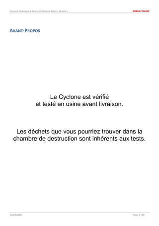 Fascicule Technique & Notice d’Utilisation Kobra « Cyclone » KOBRA CYCLONE
15/02/2013 Page 3 /30
AVANT-PROPOS
Le Cyclone est vérifié
et testé en usine avant livraison.
Les déchets que vous pourriez trouver dans la
chambre de destruction sont inhérents aux tests.
 