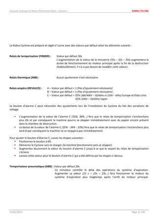 Fascicule Technique & Notice d’Utilisation Kobra « Cyclone » KOBRA CYCLONE
15/02/2013 Page 31 /30
Le Kobra Cyclone est préparé et réglé à l’usine avec des valeurs par défaut selon les éléments suivants :
Relais de temporisation (FINDER) : Valeur par défaut 30s
L’augmentation de la valeur de la minuterie (31s – 32s – 33s) augmentera la
durée de fonctionnement du moteur principal après la fin de la destruction
(habituellement, il n’y a pas besoin de modifier cette valeur).
Relais thermique (ABB) : Aucun ajustement n’est nécessaire.
Relais ampère (REVALCO) : A – Valeur par défaut = 1 (Pas d’ajustement nécessaire)
B – Valeur par défaut = 1 (Pas d’ajustement nécessaire)
C – Valeur par défaut = 35% (380/400V – 50/60Hz et 220V – 60Hz) Europe et Etats-Unis
65% (200V – 50/60Hz) Japon
Le bouton d’alarme C peut nécessiter des ajustements lors de l’installation du Cyclone du fait des variations de
voltage.
 L’augmentation de la valeur de l’alarme C (35%, 36%...) fera que le relais de temporisation s’enclenchera
plus tôt et par conséquent la machine pourra se stopper immédiatement avec du papier encore présent
dans la chambre de destruction.
 La baisse de la valeur de l’alarme C (35% - 34% - 33%) fera que le relais de temporisation s’enclenchera plus
tard et par conséquent la machine ne se stoppera pas immédiatement.
Pour ajuster le bouton d’Alarme C, suivez les étapes suivantes :
 Positionnez le bouton à 0%
 Démarrez le Cyclone sans le charger (la machine fonctionnera sans se stopper)
 Augmentez doucement la valeur du bouton d’alarme C jusqu’à ce que le voyant du relais de temporisation
s’éclaire
 Laissez cette valeur pour le bouton d’alarme C qui a été définie par les étapes ci-dessus.
Temporisateur pneumatique (ABB) : Valeur par défaut 20s
Ce minuteur contrôle le délai des opérations du système d’aspiration.
Augmenter sa valeur (21 s – 22s – 23s…) fera fonctionner le moteur du
système d’aspiration plus longtemps après l’arrêt du moteur principal.
 