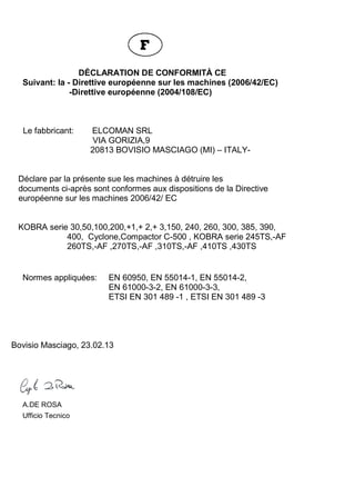EG - KONFORMITÄTSERKLÄRUNG
Gemäß: EG-Richtlinie für Maschinen (2006/42/EC)
EG-Richtlinie (2004/108/EC)
Der Hersteller: ELCOMAN SRL
VIA GORIZIA,9
20813 BOVISIO MASCIAGO (MI) – ITALY
erklärt hiermit, daß die nachstehend beschriebenen Aktenvernichter
übereinstimmen mit den bestimmungen der EG – Maschinenrichtlinie
2006/42/ EC
KOBRA serie 30,50,100,200,+1,+ 2,+ 3,150, 240, 260, 300, 385,390,
400, Cyclone,Compactor C-500 , KOBRA serie 245TS,-AF
260TS,-AF ,270TS,-AF ,310TS,-AF,410TS ,430TS
Angewendete Normen: EN 60950, EN 55014-1, EN 55014-2,
EN 61000-3-2, EN 61000-3-3,
ETSI EN 301 489-1, ETSI EN 301 489-3
Bovisio Masciago, 23.02.13
A.DE ROSA
Ufficio Tecnico
DÉCLARATION DE CONFORMITÀ CE
Suivant: la - Direttive européenne sur les machines (2006/42/EC)
-Direttive européenne (2004/108/EC)
Le fabbricant: ELCOMAN SRL
VIA GORIZIA,9
20813 BOVISIO MASCIAGO (MI) – ITALY-
Déclare par la présente sue les machines à détruire les
documents ci-après sont conformes aux dispositions de la Directive
européenne sur les machines 2006/42/ EC
KOBRA serie 30,50,100,200,+1,+ 2,+ 3,150, 240, 260, 300, 385, 390,
400, Cyclone,Compactor C-500 , KOBRA serie 245TS,-AF
260TS,-AF ,270TS,-AF ,310TS,-AF ,410TS ,430TS
Normes appliquées: EN 60950, EN 55014-1, EN 55014-2,
EN 61000-3-2, EN 61000-3-3,
ETSI EN 301 489 -1 , ETSI EN 301 489 -3
Bovisio Masciago, 23.02.13
A.DE ROSA
Ufficio Tecnico
 
