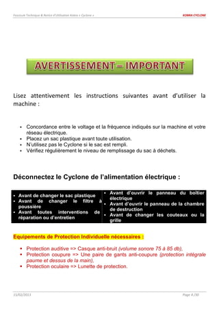 Fascicule Technique & Notice d’Utilisation Kobra « Cyclone » KOBRA CYCLONE
15/02/2013 Page 4 /30
Lisez attentivement les instructions suivantes avant d’utiliser la
machine :
 Concordance entre le voltage et la fréquence indiqués sur la machine et votre
réseau électrique.
 Placez un sac plastique avant toute utilisation.
 N’utilisez pas le Cyclone si le sac est rempli.
 Vérifiez régulièrement le niveau de remplissage du sac à déchets.
Déconnectez le Cyclone de l’alimentation électrique :
 Avant de changer le sac plastique
 Avant de changer le filtre à
poussière
 Avant toutes interventions de
réparation ou d’entretien
 Avant d’ouvrir le panneau du boîtier
électrique
 Avant d’ouvrir le panneau de la chambre
de destruction
 Avant de changer les couteaux ou la
grille
Equipements de Protection Individuelle nécessaires :
 Protection auditive => Casque anti-bruit (volume sonore 75 à 85 db),
 Protection coupure => Une paire de gants anti-coupure (protection intégrale
paume et dessus de la main),
 Protection oculaire => Lunette de protection.
 