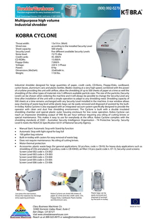 Multipurpose high volume
Industrial shredder


KOBRA CYCLONE
Throat width:                         13x19 in. (WxH)
Shred size:                           according to the installed Security Level
Sheet capacity:                       500 sheets
Security Level:                       five different available Security Levels
Noise level:                          72/75 dba
Credit cards:                         45. 000/h
CD-ROMs:                              15.000/h
Floppy-Disks:                         7.000/h
Voltage:                              220 V. 3 Phase
Power:                                8 Hp
Dimensions (WxDxH):                   32x85x84 in.
Weight:                               1150 lbs.




Industrial shredder designed for large quantities of paper, credit cards, CD-Roms, Floppy-Disks, cardboard,
carton boxes, aluminium cans and plastic bottles. Blades rotating at a very high speed, combined with the power
of a turbine providing the unit with airflow, allow the shredding of up to 500 sheets of paper at a time as well the
shredding of the other types of materials into 5 different available particle sizes. The size of the particles (Security
Level) can be chosen when ordering the machine and it will always be possible to change the Security Level any
time after installation of the unit with a simple operation to adapt to any shredding need. Shredding capacity of
500 sheets at a time remains unchanged with any Security Level installed in the machine. A rear window allows
easy checking of waste bag level while plastic bags can be easily removed and disposed of assisted by the built-
in-trolley. Kobra Cyclone is also equipped with an integrated vacuum system specifically designed to provide the
operator with clean and dust free shredding environment. The Cyclone is built with a double insulated
shredding chamber and special plastic outer housing enclosure for low noise operation. Kobra Cyclone can
reach an impressive shredding output of 940 lbs per hour without requiring any oiling of cutting knives or
special maintenance. This makes it easy to use for everybody at the office. Kobra Cyclone complies with the
shredding standards of ASIO - Australian Security Intelligence Organisation - T4 Protective Security. Security
Level 6 meets the NSA/CSS Specification 02-01 of National Security Agency.

•    Manual Start/ Automatic Stop with Stand-by function
•    Automatic Stop with light signal for bag full
•    100 gallon bag volume
•    Built-in-trolley with casters for easy removal of waste bag
•    Does not require maintenance. No oiling of cutting knives.
•    Motor thermal protection
•    Accessories: plastic waste bags (for general applications: 50 pcs/box, code n. CB-93; for heavy duty applications such as
     shredding of CDs and plastic: 5 pcs/box, code n. CB-93HD), air filter (10 pcs./pack) code n. CF-13, Security Level screens:
     Screen Level 002 code n. CX-002
     Screen Level 003 code n. CX-003
     Screen Level 004 code n. CX-004
     Screen Level 005 code n. CX-005
     Screen Level 006 code n. CX-006




Just press the start button,         Kobra Cyclone can shred 500 sheets of         Plastic bags can be
throw the material into the large    paper at a time and also credit cards, CDs,   easily removed and
entry opening and leave.             Floppy-Disks, Cardboard, Plastic bottles      disposed of assisted
                                     and Aluminium cans.                           by the built-in-trolley.



                      Clary Business Machines Co.                                                                          MADE IN ITALY
                      10360 Sorrento Valley Road, Suite C
                      San Diego, CA 92121
                      Visit www.shredderwarehouse.com
                      Reach us at 888-522-8975 or sales@shredderwarehouse.com
 