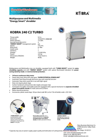 Multipurpose and Multimedia
“Energy Smart” shredder



    KOBRA 240 C2 TURBO
    Throat width:                             9,5 in.
    Shred size:                               3/32x5/8 in. cross cut
    Sheet capacity*:                          13+30%
    Security Level DIN 32757:                 4
    “ENERGY SMART” management system          yes
    Speed:                                    7 ft./min.
    Noise level:                              61 dba
    Credit cards:                             1
    CD-Roms:                                  1
    Voltage:                                  115/60 V/Hz
    Power:                                    3/4 Hp
    Dimensions (WxDxH):                       14,5x13x22 in.
    Weight                                    40 lbs.




Multipurpose and Multimedia cross cut shredder, equipped both with "TURBO BOOST” system for extra
shredding capacity and with “ENERGY SMART” system with optical illuminated indicators for power
saving stand-by mode and environmental protection.

•      24 hours continuous duty motor
•      Heavy duty chain drive with steel gears “SUPER POTENTIAL POWER UNIT”
•      Automatic Start/Stop through electronic eyes with stand-by function
•      Automatic Stop when waste bin is out with light signal
•      Does not require plastic bags
•      Carbon hardened cutting knives take staples and paper clips
•      Convenient 9,5 gallon removable waste bin equipped with a special mechanism to separate shredded
       paper from plastic shreds of credit cards and CD-Roms
•      Motor thermal protection
•      Accessories: plastic waste bags (50 pcs./box) code SB-5, oil (a 7 Oz oil bottle) code n. SO-1032




    “TURBO BOOST” system:            Removable waste bin with a            “ENERGY SMART”
    by pressing the Turbo            special mechanism to separate         Management system for
    switch the shredding             shredded paper from plastic           power saving stand-by
    capacity of the machine is       shreds of credit cards and CD-Roms    mode
    increased to shred up to 17
    sheets in one pass

                                                                                                         Clary Business Machines Co.
                                                                                                         10360 Sorrento Valley Road,
                                                                                                         Suite C
* Capacity may vary on power supply, paper quality and lubrication of cutting knives                     San Diego, CA 92121
                                                                                                                MADE IN ITALY
                                                                                       Visit: www.shredderwarehouse.com
                                                                                       Reach us at: 888-522-8975
                                                                                       Email: sales@shredderwarehouse.com
 