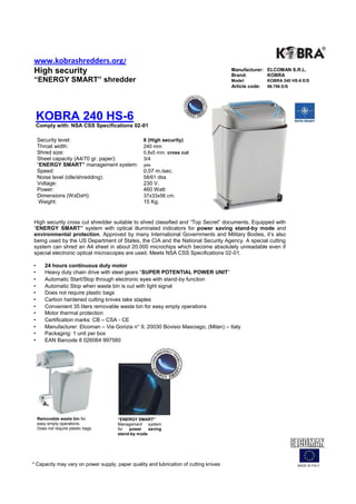 www.kobrashredders.org/
High security                                                                          Manufacturer: ELCOMAN S.R.L.
                                                                                       Brand:        KOBRA
“ENERGY SMART” shredder                                                                Model:          KOBRA 240 HS-6 E/S
                                                                                       Article code:   99.756 E/S




    KOBRA 240 HS-6
    Comply with: NSA CSS Specifications 02-01

    Security level:                              6 (High security)
    Throat width:                                240 mm
    Shred size:                                  0,8x5 mm. cross cut
    Sheet capacity (A4/70 gr. paper):            3/4
    “ENERGY SMART” management system:            yes
    Speed:                                       0,07 m./sec.
    Noise level (idle/shredding):                58/61 dba
    Voltage:                                     230 V.
    Power:                                       460 Watt
    Dimensions (WxDxH):                          37x33x56 cm.
     Weight:                                     15 Kg.


High security cross cut shredder suitable to shred classified and “Top Secret” documents. Equipped with
“ENERGY SMART” system with optical illuminated indicators for power saving stand-by mode and
environmental protection. Approved by many International Governments and Military Bodies, it’s also
being used by the US Department of States, the CIA and the National Security Agency. A special cutting
system can shred an A4 sheet in about 20.000 microchips which become absolutely unreadable even if
special electronic optical microscopes are used. Meets NSA CSS Specifications 02-01.

•       24 hours continuous duty motor
•       Heavy duty chain drive with steel gears “SUPER POTENTIAL POWER UNIT”
•       Automatic Start/Stop through electronic eyes with stand-by function
•       Automatic Stop when waste bin is out with light signal
•       Does not require plastic bags
•       Carbon hardened cutting knives take staples
•       Convenient 35 liters removable waste bin for easy empty operations
•       Motor thermal protection
•       Certification marks: CB – CSA - CE
•       Manufacturer: Elcoman – Via Gorizia n° 9, 20030 Bovisio Masciago, (Milan) – Italy
•       Packaging: 1 unit per box
•       EAN Barcode 8 026064 997560




    Removable waste bin for           “ENERGY SMART”
    easy empty operations.            Management system
    Does not require plastic bags.    for  power    saving
                                      stand-by mode




* Capacity may vary on power supply, paper quality and lubrication of cutting knives                                MADE IN ITALY
 