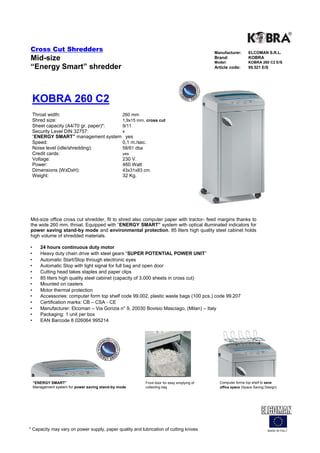 Cross Cut Shredders                                                                         Manufacturer:      ELCOMAN S.R.L.
Mid-size                                                                                    Brand:
                                                                                            Model:
                                                                                                               KOBRA
                                                                                                               KOBRA 260 C2 E/S
“Energy Smart” shredder                                                                     Article code:      99.521 E/S




    KOBRA 260 C2
    Throat width:                      260 mm
    Shred size:                        1,9x15 mm. cross cut
    Sheet capacity (A4/70 gr. paper)*: 9/11
    Security Level DIN 32757:          4
    “ENERGY SMART” management system yes
    Speed:                             0,1 m./sec.
    Noise level (idle/shredding):      58/61 dba
    Credit cards:                      yes
    Voltage:                           230 V.
    Power:                             460 Watt
    Dimensions (WxDxH):                43x31x83 cm.
    Weight:                            32 Kg.




Mid-size office cross cut shredder, fit to shred also computer paper with tractor- feed margins thanks to
the wide 260 mm. throat. Equipped with “ENERGY SMART” system with optical illuminated indicators for
power saving stand-by mode and environmental protection. 85 liters high quality steel cabinet holds
high volume of shredded materials.

•      24 hours continuous duty motor
•      Heavy duty chain drive with steel gears “SUPER POTENTIAL POWER UNIT”
•      Automatic Start/Stop through electronic eyes
•      Automatic Stop with light signal for full bag and open door
•      Cutting head takes staples and paper clips
•      85 liters high quality steel cabinet (capacity of 3.000 sheets in cross cut)
•      Mounted on casters
•      Motor thermal protection
•      Accessories: computer form top shelf code 99.002, plastic waste bags (100 pcs.) code 99.207
•      Certification marks: CB – CSA - CE
•      Manufacturer: Elcoman – Via Gorizia n° 9, 20030 Bovisio Masciago, (Milan) – Italy
•      Packaging: 1 unit per box
•      EAN Barcode 8 026064 995214




    “ENERGY SMART”                                        Front door for easy emptying of     Computer forms top shelf to save
    Management system for power saving stand-by mode      collecting bag                      office space (Space Saving Design)




* Capacity may vary on power supply, paper quality and lubrication of cutting knives                                      MADE IN ITALY
 