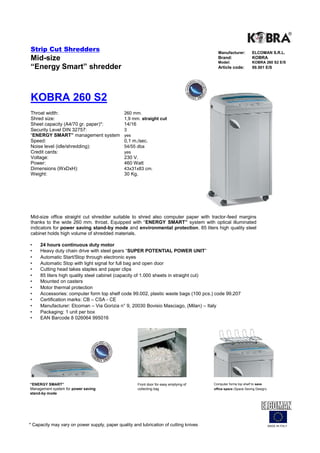 Strip Cut Shredders                                                                        Manufacturer:         ELCOMAN S.R.L.
Mid-size                                                                                   Brand:
                                                                                           Model:
                                                                                                                 KOBRA
                                                                                                                 KOBRA 260 S2 E/S
“Energy Smart” shredder                                                                    Article code:         99.501 E/S




KOBRA 260 S2
Throat width:                                  260 mm.
Shred size:                                    1,9 mm. straight cut
Sheet capacity (A4/70 gr. paper)*:             14/16
Security Level DIN 32757:                      3
“ENERGY SMART” management system               yes
Speed:                                         0,1 m./sec.
Noise level (idle/shredding):                  54/55 dba
Credit cards:                                  yes
Voltage:                                       230 V.
Power:                                         460 Watt
Dimensions (WxDxH):                            43x31x83 cm.
Weight:                                        30 Kg.




Mid-size office straight cut shredder suitable to shred also computer paper with tractor-feed margins
thanks to the wide 260 mm. throat. Equipped with “ENERGY SMART” system with optical illuminated
indicators for power saving stand-by mode and environmental protection. 85 liters high quality steel
cabinet holds high volume of shredded materials.

•    24 hours continuous duty motor
•    Heavy duty chain drive with steel gears “SUPER POTENTIAL POWER UNIT”
•    Automatic Start/Stop through electronic eyes
•    Automatic Stop with light signal for full bag and open door
•    Cutting head takes staples and paper clips
•    85 liters high quality steel cabinet (capacity of 1.000 sheets in straight cut)
•    Mounted on casters
•    Motor thermal protection
•    Accessories: computer form top shelf code 99.002, plastic waste bags (100 pcs.) code 99.207
•    Certification marks: CB – CSA - CE
•    Manufacturer: Elcoman – Via Gorizia n° 9, 20030 Bovisio Masciago, (Milan) – Italy
•    Packaging: 1 unit per box
•    EAN Barcode 8 026064 995016




“ENERGY SMART”                                         Front door for easy emptying of   Computer forms top shelf to save
Management system for power saving                     collecting bag                    office space (Space Saving Design)
stand-by mode




* Capacity may vary on power supply, paper quality and lubrication of cutting knives                                          MADE IN ITALY
 