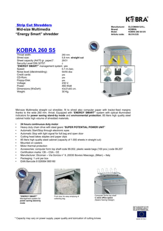 Strip Cut Shredders                                                                         Manufacturer:   ELCOMAN S.R.L.
 Mid-size Multimedia                                                                            Brand:          KOBRA
                                                                                                Model:          KOBRA 260 S5 E/S
“Energy Smart” shredder                                                                         Article code:   99.516 E/S




    KOBRA 260 S5
    Throat width:                      260 mm.
    Shred size:                        5,8 mm. straight cut
    Sheet capacity (A4/70 gr. paper)*: 29/31
    Security Level DIN 32757:          2
    “ENERGY SMART” management system yes
    Speed:                             0,1 m./sec.
    Noise level (idle/shredding):      54/55 dba
    Credit cards:                      yes
    CD-Rom:                            yes
    Floppy-Disk:                       yes
    Voltage:                           230 V.
    Power:                             460 Watt
    Dimensions (WxDxH):                43x31x83 cm.
    Weight:                            30 Kg.




Mid-size Multimedia straight cut shredder, fit to shred also computer paper with tractor-feed margins
thanks to the wide 260 mm. throat. Equipped with “ENERGY SMART” system with optical illuminated
indicators for power saving stand-by mode and environmental protection. 85 liters high quality steel
cabinet holds high volume of shredded materials.

•     24 hours continuous duty motor
•     Heavy duty chain drive with steel gears “SUPER POTENTIAL POWER UNIT”
•     Automatic Start/Stop through electronic eyes
•     Automatic Stop with light signal for full bag and open door
•     Cutting head takes staples and paper clips
•     85 liters high quality steel cabinet (capacity of 1.000 sheets in straight cut)
•     Mounted on casters
•     Motor thermal protection
•     Accessories: computer form top shelf code 99.002, plastic waste bags (100 pcs.) code 99.207
•     Certification marks: CB – CSA - CE
•     Manufacturer: Elcoman – Via Gorizia n° 9, 20030 Bovisio Masciago, (Milan) – Italy
•     Packaging: 1 unit per box
•     EAN Barcode 8 026064 995160




      “ENERGY SMART”                  Front door for easy emptying of         Computer forms top shelf
      Management system for           collecting bag                          to save office space
      power saving stand-by                                                   (Space Saving Design)
      mode




* Capacity may vary on power supply, paper quality and lubrication of cutting knives                                   MADE IN ITALY
 