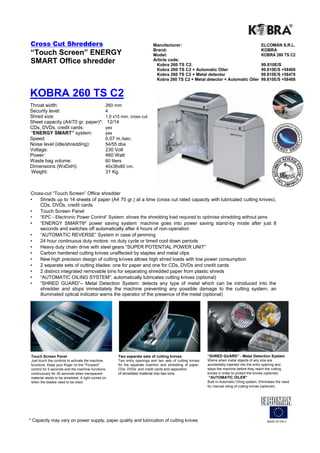 Cross Cut Shredders                                                         Manufacturer:                                                      ELCOMAN S.R.L.
                                                                            Brand:                                                             KOBRA
“Touch Screen” ENERGY                                                       Model:                                                             KOBRA 260 TS C2
SMART Office shredder                                                       Article code:
                                                                             Kobra 260 TS C2:                                                  99.810E/S
                                                                             Kobra 260 TS C2 + Automatic Oiler                                 99.810E/S +58468
                                                                             Kobra 260 TS C2 + Metal detector                                  99.810E/S +58478
                                                                             Kobra 260 TS C2 + Metal detector + Automatic Oiler                99.810E/S +58488


KOBRA 260 TS C2
Throat width:                                  260 mm
Security level:                                4
Shred size:                                    1,9 x15 mm. cross cut
Sheet capacity (A4/70 gr. paper)*:                 12/14
CDs, DVDs, credit cards:                       yes
“ENERGY SMART” system:                         yes
Speed:                                         0,07 m./sec.
Noise level (idle/shredding):                  54/55 dba
Voltage:                                       230 Volt
Power:                                         460 Watt
Waste bag volume:                              60 liters
Dimensions (WxDxH):                            40x36x80 cm.
Weight:                                        31 Kg.



Cross-cut “Touch Screen” Office shredder
•   Shreds up to 14 sheets of paper (A4 70 gr.) at a time (cross cut rated capacity with lubricated cutting knives),
    CDs, DVDs, credit cards
•   Touch Screen Panel
•     “EPC - Electronic Power Control“ System: shows the shredding load required to optimise shredding without jams
•     “ENERGY SMART®” power saving system: machine goes into power saving stand-by mode after just 8
      seconds and switches off automatically after 4 hours of non-operation
•     “AUTOMATIC REVERSE” System in case of jamming
•     24 hour continuous duty motors: no duty cycle or timed cool down periods
•     Heavy duty chain drive with steel gears “SUPER POTENTIAL POWER UNIT”
•     Carbon hardened cutting knives unaffected by staples and metal clips
•     New high precision design of cutting knives allows high shred loads with low power consumption
•     2 separate sets of cutting blades: one for paper and one for CDs, DVDs and credit cards
•     2 distinct integrated removable bins for separating shredded paper from plastic shreds
•     “AUTOMATIC OILING SYSTEM”: automatically lubricates cutting knives (optional)
•     “SHRED GUARD”– Metal Detection System: detects any type of metal which can be introduced into the
      shredder and stops immediately the machine preventing any possible damage to the cutting system; an
      illuminated optical indicator warns the operator of the presence of the metal (optional)




 Touch Screen Panel                                    Two separate sets of cutting knives                  “SHRED GUARD” - Metal Detection System
 Just touch the controls to activate the machine       Two entry openings and two sets of cutting knives    Warns when metal objects of any size are
 functions. Keep your finger on the “Forward”          for the separate insertion and shredding of paper,   accidentally inserted into the entry opening and
 control for 5 seconds and the machine functions       CDs, DVDs, and credit cards and separation           stops the machine before they reach the cutting
 continuously for 30 seconds when transparent          of shredded material into two bins.                  knives in order to protect the knives (optional).
 material needs to be shredded. A light comes on                                                            “AUTOMATIC OILER”
 when the blades need to be oiled.                                                                          Built-in Automatic Oiling system. Eliminates the need
                                                                                                            for manual oiling of cutting knives (optional).




* Capacity may vary on power supply, paper quality and lubrication of cutting knives                                                               MADE IN ITALY
 