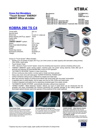 Cross Cut Shredders                                                         Manufacturer:                                                   ELCOMAN S.R.L.
                                                                            Brand:                                                          KOBRA
“Touch Screen” ENERGY                                                       Model:                                                          KOBRA 260 TS C4
SMART Office shredder                                                       Article code:
                                                                             Kobra 260 TS C4:                                               99.815E/S
                                                                             Kobra 260 TS C4 + Automatic Oiler                              99.815E/S +58469
                                                                             Kobra 260 TS C4 + Metal detector                               99.815E/S +58479
                                                                             Kobra 260 TS C4 + Metal detector + Automatic Oiler             99.815E/S +58489


KOBRA 260 TS C4
Throat width:                                  260 mm
Security level:                                3
Shred size:                                    3,9 x40 mm. cross cut
Sheet capacity (A4/70 gr. paper)*:                 22/24
Credit cards:                                  yes
CD-Rom:                                        yes
“ENERGY SMART” system:                         yes
Speed:                                         0,07 m./sec.
Noise level (idle/shredding):                  54/55 dba
Voltage:                                       230 Volt
Power:                                         460 Watt
Waste bag volume:                              60 liters
Dimensions (WxDxH):                            40x36x80 cm.
 Weight:                                       31 Kg.


Cross-cut “Touch Screen” Office shredder
•   Shreds up to 24 sheets of paper (A4 70 gr.) at a time (cross cut rated capacity with lubricated cutting knives),
    CDs, DVDs, credit cards
•   Touch Screen Panel
•     “EPC - Electronic Power Control“ System: shows the shredding load required to optimise shredding without jams
•     “ENERGY SMART®” power saving system: machine goes into power saving stand-by mode after just 8
      seconds and switches off automatically after 4 hours of non-operation
•     “AUTOMATIC REVERSE” System in case of jamming
•     24 hour continuous duty motors: no duty cycle or timed cool down periods
•     Heavy duty chain drive with steel gears “SUPER POTENTIAL POWER UNIT”
•     Carbon hardened cutting knives unaffected by staples and metal clips
•     New high precision design of cutting knives allows high shred loads with low power consumption
•     2 separate sets of cutting blades: one for paper and one for CDs, DVDs and credit cards
•     2 distinct integrated removable bins for separating shredded paper from plastic shreds
•     “AUTOMATIC OILING SYSTEM”: automatically lubricates cutting knives (optional)
•     “SHRED GUARD”– Metal Detection System: detects any type of metal which can be introduced into the
      shredder and stops immediately the machine preventing any possible damage to the cutting system; an
      illuminated optical indicator warns the operator of the presence of the metal (optional)




 Touch Screen Panel                                    Two separate sets of cutting knives                  “SHRED GUARD” - Metal Detection System
 Just touch the controls to activate the machine       Two entry openings and two sets of cutting knives    Warns when metal objects of any size are
 functions. Keep your finger on the “Forward”          for the separate insertion and shredding of paper,   accidentally inserted into the entry opening and
 control for 5 seconds and the machine functions       Cds, DVDs, and credit cards and separation           stops the machine before they reach the cutting
 continuously for 30 seconds when transparent          of shredded material into two bins.                  knives in order to protect the knives (optional).
 material needs to be shredded. A light comes on                                                            “AUTOMATIC OILER”
 when the blades need to be oiled.                                                                          Built-in Automatic Oiling system. Eliminates the
                                                                                                            need for manual oiling of cutting knives (optional).




* Capacity may vary on power supply, paper quality and lubrication of cutting knives                                                            MADE IN ITALY
 