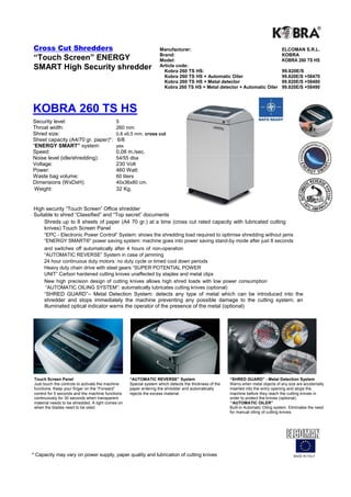 Cross Cut Shredders                                                Manufacturer:                                                    ELCOMAN S.R.L.
                                                                   Brand:                                                           KOBRA
“Touch Screen” ENERGY                                              Model:                                                           KOBRA 260 TS HS
SMART High Security shredder                                       Article code:
                                                                     Kobra 260 TS HS:                                               99.820E/S
                                                                     Kobra 260 TS HS + Automatic Oiler                              99.820E/S +58470
                                                                     Kobra 260 TS HS + Metal detector                               99.820E/S +58480
                                                                     Kobra 260 TS HS + Metal detector + Automatic Oiler             99.820E/S +58490



KOBRA 260 TS HS
Security level:                             5
Throat width:                               260 mm
Shred size:                                 0,8 x9,5 mm. cross cut
Sheet capacity (A4/70 gr. paper)*:           6/8
“ENERGY SMART” system:                      yes
Speed:                                      0,08 m./sec.
Noise level (idle/shredding):               54/55 dba
Voltage:                                    230 Volt
Power:                                      460 Watt
Waste bag volume:                           60 liters
Dimensions (WxDxH):                         40x36x80 cm.
 Weight:                                    32 Kg.


High security “Touch Screen” Office shredder
Suitable to shred “Classified” and “Top secret” documents
    Shreds up to 8 sheets of paper (A4 70 gr.) at a time (cross cut rated capacity with lubricated cutting
    knives) Touch Screen Panel
      “EPC - Electronic Power Control“ System: shows the shredding load required to optimise shredding without jams
      “ENERGY SMART®” power saving system: machine goes into power saving stand-by mode after just 8 seconds
      and switches off automatically after 4 hours of non-operation
      “AUTOMATIC REVERSE” System in case of jamming
      24 hour continuous duty motors: no duty cycle or timed cool down periods
      Heavy duty chain drive with steel gears “SUPER POTENTIAL POWER
      UNIT” Carbon hardened cutting knives unaffected by staples and metal clips
      New high precision design of cutting knives allows high shred loads with low power consumption
       “AUTOMATIC OILING SYSTEM”: automatically lubricates cutting knives (optional)
      “SHRED GUARD”– Metal Detection System: detects any type of metal which can be introduced into the
      shredder and stops immediately the machine preventing any possible damage to the cutting system; an
      illuminated optical indicator warns the operator of the presence of the metal (optional)




 Touch Screen Panel                                “AUTOMATIC REVERSE” System                          “SHRED GUARD” - Metal Detection System
 Just touch the controls to activate the machine   Special system which detects the thickness of the   Warns when metal objects of any size are accidentally
 functions. Keep your finger on the “Forward”      paper entering the shredder and automatically       inserted into the entry opening and stops the
 control for 5 seconds and the machine functions   rejects the excess material.                        machine before they reach the cutting knives in
 continuously for 30 seconds when transparent                                                          order to protect the knives (optional).
 material needs to be shredded. A light comes on                                                        “AUTOMATIC OILER”
 when the blades need to be oiled.                                                                     Built-in Automatic Oiling system. Eliminates the need
                                                                                                       for manual oiling of cutting knives.




* Capacity may vary on power supply, paper quality and lubrication of cutting knives                                                      MADE IN ITALY
 