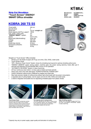 Strip Cut Shredders                                                                                                   Manufacturer:      ELCOMAN S.R.L.
                                                                                                                      Brand:             KOBRA
“Touch Screen” ENERGY                                                                                                 Model:             KOBRA 260 TS S5
SMART Office shredder                                                                                                 Article code:      99.805E/S




KOBRA 260 TS S5
Throat width:                                  260 mm
Security level:                                2
Shred size:                                    5,8 mm. straight cut
Sheet capacity (A4/70 gr. paper)*:                 28/30
CDs, DVDs, credit cards:                       yes
“ENERGY SMART” system:                         yes
Speed:                                         0,07 m./sec.
Noise level (idle/shredding):                  54/55 dba
Voltage:                                       230 Volt
Power:                                         460 Watt
Waste bag volume:                              60 liters
Dimensions (WxDxH):                            40x36x80 cm.
Weight:                                        30 Kg.




Straight-cut “Touch Screen” Office shredder
•    Shreds up to 30 sheets of paper (A4 70 gr.) at a time, CDs, DVDs, credit cards
•    Touch Screen Panel
•     “EPC - Electronic Power Control“ System: shows the shredding load required to optimise shredding without jams
•     “ENERGY SMART®” power saving system: machine goes into power saving stand-by mode after just 8
      seconds and switches off automatically after 4 hours of non-operation
•     “AUTOMATIC REVERSE” System in case of jamming
•     24 hour continuous duty motors: no duty cycle or timed cool down periods
•     Heavy duty chain drive with steel gears “SUPER POTENTIAL POWER UNIT”
•     Carbon hardened cutting knives unaffected by staples and metal clips
•     New high precision design of cutting knives allows high shred loads with low power consumption
•     2 separate sets of cutting blades: one for paper and one for CDs, DVDs and credit cards
•     2 distinct integrated removable bins for separating shredded paper from plastic shreds




 Touch Screen Panel                                    Two separate sets of cutting knives                  High shredding capacity
 Just touch the controls to activate the machine       Two entry openings and two sets of cutting knives    Shreds up to 30 sheets of paper (A4 70 gr.)
 functions. Keep your finger on the “Forward”          for the separate insertion and shredding of paper,   at a time. “AUTOMATIC REVERSE” System
 control for 5 seconds and the machine functions       CDs, DVDs, and credit cards and separation           in case of jamming.
 continuously for 30 seconds when transparent          of shredded material into two bins.
 material needs to be shredded. A light comes on
 when the blades need to be oiled.




* Capacity may vary on power supply, paper quality and lubrication of cutting knives                                                         MADE IN ITALY
 