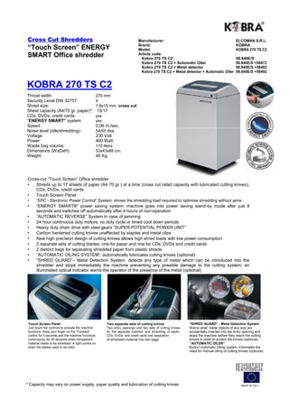 Cross Cut Shredders                                                         Manufacturer:                                                   ELCOMAN S.R.L.
                                                                            Brand:                                                          KOBRA
“Touch Screen” ENERGY                                                       Model:                                                          KOBRA 270 TS C2
SMART Office shredder                                                       Article code:
                                                                             Kobra 270 TS C2:                                               99.840E/S
                                                                             Kobra 270 TS C2 + Automatic Oiler                              99.840E/S +58472
                                                                             Kobra 270 TS C2 + Metal detector                               99.840E/S +58482
                                                                             Kobra 270 TS C2 + Metal detector + Automatic Oiler             99.840E/S +58492


KOBRA 270 TS C2
Throat width:                                  270 mm
Security Level DIN 32757:                      4
Shred size:                                    1,9x15 mm. cross cut
Sheet capacity (A4/70 gr. paper)*:                 15/17
CDs, DVDs, credit cards:                       yes
“ENERGY SMART” system                          yes
Speed:                                         0,06 m./sec.
Noise level (idle/shredding):                  54/55 dba
Voltage:                                       230 Volt
Power:                                         460 Watt
Waste bag volume:                              110 liters
Dimensions (WxDxH):                            53x43x88 cm.
Weight:                                        46 Kg.




Cross-cut “Touch Screen” Office shredder
•   Shreds up to 17 sheets of paper (A4 70 gr.) at a time (cross cut rated capacity with lubricated cutting knives),
    CDs, DVDs, credit cards
•   Touch Screen Panel
•     “EPC - Electronic Power Control“ System: shows the shredding load required to optimise shredding without jams
•     “ENERGY SMART®” power saving system: machine goes into power saving stand-by mode after just 8
      seconds and switches off automatically after 4 hours of non-operation
•     “AUTOMATIC REVERSE” System in case of jamming
•     24 hour continuous duty motors: no duty cycle or timed cool down periods
•     Heavy duty chain drive with steel gears “SUPER POTENTIAL POWER UNIT”
•     Carbon hardened cutting knives unaffected by staples and metal clips
•     New high precision design of cutting knives allows high shred loads with low power consumption
•     2 separate sets of cutting blades: one for paper and one for CDs, DVDs and credit cards
•     2 distinct bags for separating shredded paper from plastic shreds
•     “AUTOMATIC OILING SYSTEM”: automatically lubricates cutting knives (optional)
•     “SHRED GUARD”– Metal Detection System: detects any type of metal which can be introduced into the
      shredder and stops immediately the machine preventing any possible damage to the cutting system; an
      illuminated optical indicator warns the operator of the presence of the metal (optional)




 Touch Screen Panel                                    Two separate sets of cutting knives                  “SHRED GUARD” - Metal Detection System
 Just touch the controls to activate the machine       Two entry openings and two sets of cutting knives    Warns when metal objects of any size are
 functions. Keep your finger on the “Forward”          for the separate insertion and shredding of paper,   accidentally inserted into the entry opening and
 control for 5 seconds and the machine functions       CDs, DVDs, and credit cards and separation           stops the machine before they reach the cutting
 continuously for 30 seconds when transparent          of shredded material into two bags.                  knives in order to protect the knives (optional).
 material needs to be shredded. A light comes on                                                            “AUTOMATIC OILER”
 when the blades need to be oiled.                                                                          Built-in Automatic Oiling system. Eliminates the
                                                                                                            need for manual oiling of cutting knives (optional).




* Capacity may vary on power supply, paper quality and lubrication of cutting knives                                                            MADE IN ITALY
 