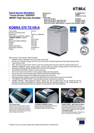 Cross Cut Shredders                                                Manufacturer:                                                   ELCOMAN S.R.L.
                                                                   Brand:                                                          KOBRA
“Touch Screen” ENERGY                                              Model:                                                          KOBRA 260 TS HS-6
                                                                   Article code:
SMART High Security shredder                                         Kobra 260 TS HS-6:                                    99.825E/S
                                                                     Kobra 260 TS HS-6 + Automatic Oiler                   99.825E/S +58471
                                                                     Kobra 260 TS HS-6 + Metal detector                    99.825E/S +58481
                                                                     Kobra 260 TS HS-6 + Metal detector + Automatic Oiler 99.825E/S +58491




KOBRA 260 TS HS-6
Security level:                             6
Throat width:                               260 mm
Shred size:                                 0,8 x5 mm. cross cut
Sheet capacity (A4/70 gr. paper)*:           4/5
“ENERGY SMART” system:                      yes
Speed:                                      0,08 m./sec.
Noise level (idle/shredding):               54/55 dba
Voltage:                                    230 Volt
Power:                                      460 Watt
Waste bag volume:                           60 liters
Dimensions (WxDxH):                         40x36x80 cm.
 Weight:                                    32 Kg.


High security “Touch Screen” Office shredder
Suitable to shred “Classified” and “Top secret” documents
    Shreds up to 5 sheets of paper (A4 70 gr.) at a time (cross cut rated capacity with lubricated cutting
    knives) Touch Screen Panel
      “EPC - Electronic Power Control“ System: shows the shredding load required to optimise shredding without jams
      “ENERGY SMART®” power saving system: machine goes into power saving stand-by mode after just 8 seconds
      and switches off automatically after 4 hours of non-operation
      “AUTOMATIC REVERSE” System in case of jamming
      24 hour continuous duty motors: no duty cycle or timed cool down periods
      Heavy duty chain drive with steel gears “SUPER POTENTIAL POWER
      UNIT” Carbon hardened cutting knives unaffected by staples and metal clips
      New high precision design of cutting knives allows high shred loads with low power consumption
       “AUTOMATIC OILING SYSTEM”: automatically lubricates cutting knives (optional)
      “SHRED GUARD”– Metal Detection System: detects any type of metal which can be introduced into the
      shredder and stops immediately the machine preventing any possible damage to the cutting system; an
      illuminated optical indicator warns the operator of the presence of the metal (optional)




 Touch Screen Panel                                “AUTOMATIC REVERSE” System                          “SHRED GUARD” - Metal Detection System
 Just touch the controls to activate the machine   Special system which detects the thickness of the   Warns when metal objects of any size are accidentally
 functions. Keep your finger on the “Forward”      paper entering the shredder and automatically       inserted into the entry opening and stops the
 control for 5 seconds and the machine functions   rejects the excess material.                        machine before they reach the cutting knives in
 continuously for 30 seconds when transparent                                                          order to protect the knives (optional).
 material needs to be shredded. A light comes on                                                        “AUTOMATIC OILER”
 when the blades need to be oiled.                                                                     Built-in Automatic Oiling system. Eliminates the need
                                                                                                       for manual oiling of cutting knives.




* Capacity may vary on power supply, paper quality and lubrication of cutting knives                                                      MADE IN ITALY
 