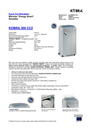 Cross Cut Shredders                                                                           Manufacturer:        ELCOMAN S.R.L.
Mid-size “Energy Smart”                                                                       Brand:
                                                                                              Model:
                                                                                                                   KOBRA
                                                                                                                   KOBRA 300 CC2 E/S
Shredder                                                                                      Article code:        99.654 E/S




KOBRA 300 CC2
Throat width:                      300 mm.
Shred size:                        1,9x15 mm. cross cut
Sheet capacity (A4/70 gr. paper)*: 15/17
Security Level DIN 32757:          4
“ENERGY SMART” management system yes
Speed:                             0,1 m./sec.
Noise level (idle/shredding):      58/61 dba
Credit cards:                      yes
Voltage:                           230 V.
Power:                                           920 Watt (2 motors per 460 each)
Dimensions (WxDxH):                              43x31x83 cm.
Weight:                                          39 Kg.




Mid -size cross cut shredder, suitable to shred computer paper with tractor-feed margins thanks to the
wide 300 mm. throat. Equipped with “ENERGY SMART” system with optical illuminated indicators for
power saving stand-by mode and environmental protection. A double motor drive technology,
operating in conjunction with two “SUPER POTENTIAL POWER UNIT”, delivers maximum shredding
capacity. 85 liters high quality steel cabinet holds high volume of shredded materials.

•      24 hours continuous duty motor
•      Two heavy duty chain drive with steel gears “SUPER POTENTIAL POWER UNIT”
•      Automatic Start/Stop through electronic eyes
•      Automatic Stop with light signal for full bag and open door
•      Cutting head takes staples and paper clips
•      85 liters high quality steel cabinet (capacity of 1.000 sheets in straight cut)
•      Mounted on casters
•      Motor thermal protection
•      Accessories: computer form top shelf code 99.002, plastic waste bags (100 pcs.) code 99.207
•      Certification marks: CB – CSA - CE
•      Manufacturer: Elcoman – Via Gorizia n° 9, 20030 Bovisio Masciago, (Milan) – Italy
•      Packaging: 1 unit per box
•      EAN Barcode 8 026064 996549




    “ENERGY SMART”                                          Front door for easy emptying of            Computer forms top shelf to save
    Management system for power saving stand-by mode        collecting bag                             office space (Space Saving Design)




* Capacity may vary on power supply, paper quality and lubrication of cutting knives                                               MADE IN ITALY
 