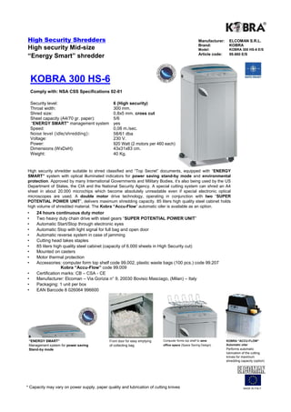 High Security Shredders                                                                              Manufacturer:     ELCOMAN S.R.L.
                                                                                                     Brand:            KOBRA
High security Mid-size                                                                               Model:            KOBRA 300 HS-6 E/S
                                                                                                     Article code:     99.660 E/S
“Energy Smart” shredder


    KOBRA 300 HS-6
    Comply with: NSA CSS Specifications 02-01

    Security level:                            6 (High security)
    Throat width:                              300 mm.
    Shred size:                                0,8x5 mm. cross cut
    Sheet capacity (A4/70 gr. paper):          5/6
    “ENERGY SMART” management system           yes
    Speed:                                     0,08 m./sec.
    Noise level (idle/shredding):              58/61 dba
    Voltage:                                   230 V.
    Power:                                     920 Watt (2 motors per 460 each)
    Dimensions (WxDxH):                        43x31x83 cm.
    Weight:                                    40 Kg.


High security shredder suitable to shred classified and “Top Secret” documents, equipped with “ENERGY
SMART” system with optical illuminated indicators for power saving stand-by mode and environmental
protection. Approved by many International Governments and Military Bodies, it’s also being used by the US
Department of States, the CIA and the National Security Agency. A special cutting system can shred an A4
sheet in about 20.000 microchips which become absolutely unreadable even if special electronic optical
microscopes are used. A double motor drive technology, operating in conjunction with two “SUPER
POTENTIAL POWER UNIT”, delivers maximum shredding capacity. 85 liters high quality steel cabinet holds
high volume of shredded material. The Kobra “Accu-Flow” automatic oiler is available as an option.
•      24 hours continuous duty motor
•      Two heavy duty chain drive with steel gears “SUPER POTENTIAL POWER UNIT”
•      Automatic Start/Stop through electronic eyes
•      Automatic Stop with light signal for full bag and open door
•      Automatic reverse system in case of jamming
•      Cutting head takes staples
•      85 liters high quality steel cabinet (capacity of 6.000 sheets in High Security cut)
•      Mounted on casters
•      Motor thermal protection
•      Accessories: computer form top shelf code 99.002, plastic waste bags (100 pcs.) code 99.207
                     Kobra “Accu-Flow” code 99.009
•      Certification marks: CB – CSA - CE
•      Manufacturer: Elcoman – Via Gorizia n° 9, 20030 Bovisio Masciago, (Milan) – Italy
•      Packaging: 1 unit per box
•      EAN Barcode 8 026064 996600




 “ENERGY SMART”                              Front door for easy emptying   Computer forms top shelf to save         KOBRA “ACCU-FLOW”
 Management system for power saving          of collecting bag              office space (Space Saving Design)       Automatic oiler
 Stand-by mode                                                                                                       Performs automatic
                                                                                                                     lubrication of the cutting
                                                                                                                     knives for maximum
                                                                                                                     shredding capacity (option)




* Capacity may vary on power supply, paper quality and lubrication of cutting knives                                             MADE IN ITALY
 