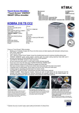 Touch Screen Shredders                                                      Manufacturer:                                                     ELCOMAN S.R.L.
                                                                            Brand:                                                            KOBRA
“Touch Screen” ENERGY                                                       Model:                                                            KOBRA 310 TS CC2
SMART Office shredder                                                       Article code:
                                                                             Kobra 310 TS CC2:                                                99.870E/S
                                                                             Kobra 310 TS CC2 + Automatic Oiler                               99.870E/S +58476
                                                                             Kobra 310 TS CC2 + Metal detector                                99.870E/S +58486
                                                                             Kobra 310 TS CC2 + Metal detector + Automatic Oiler              99.870E/S +58496


KOBRA 310 TS CC2
Throat width:                                  310 mm
Security Level DIN 32757:                      4
Shred size:                                    1,9x15 mm. cross cut
Sheet capacity (A4/70 gr. paper)*:                 17/19
CDs, DVDs, credit cards:                       yes
“ENERGY SMART” system                          yes
Speed:                                         0,07 m./sec.
Noise level (idle/shredding):                  57/58 dba
Voltage:                                       230 Volt (2 motors per 460 each)
Power:                                         920 Watt
Waste bag volume:                              135 liters
Dimensions (WxDxH):                            53x43x96 cm.
Weight:                                        55 Kg.




Cross-cut “Touch Screen” Office shredder
•   Shreds up to 19 sheets of paper (A4 70 gr.) at a time (cross cut rated capacity with lubricated cutting knives),
    CDs, DVDs, credit cards
•   Touch Screen Panel
•     “EPC - Electronic Power Control“ System: shows the shredding load required to optimise shredding without jams
•     “ENERGY SMART®” power saving system: machine goes into power saving stand-by mode after just 8
      seconds and switches off automatically after 4 hours of non-operation
•     “AUTOMATIC REVERSE” System in case of jamming
•     24 hour continuous duty motors: no duty cycle or timed cool down periods
•     Heavy duty chain drive with steel gears “SUPER POTENTIAL POWER UNIT”
•     Carbon hardened cutting knives unaffected by staples and metal clips
•     New high precision design of cutting knives allows high shred loads with low power consumption
•     2 separate sets of cutting blades: one for paper and one for CDs, DVDs and credit cards
•     2 distinct bags for separating shredded paper from plastic shreds
•     “AUTOMATIC OILING SYSTEM”: automatically lubricates cutting knives (optional)
•     “SHRED GUARD”– Metal Detection System: detects any type of metal which can be introduced into the
      shredder and stops immediately the machine preventing any possible damage to the cutting system; an
      illuminated optical indicator warns the operator of the presence of the metal (optional)




 Touch Screen Panel                                    Two separate sets of cutting knives                  “SHRED GUARD” - Metal Detection System
 Just touch the controls to activate the machine       Two entry openings and two sets of cutting knives    Warns when metal objects of any size are
 functions. Keep your finger on the “Forward”          for the separate insertion and shredding of paper,   accidentally inserted into the entry opening and
 control for 5 seconds and the machine functions       CDs, DVDs, and credit cards and separation           stops the machine before they reach the cutting
 continuously for 30 seconds when transparent          of shredded material into two bags.                  knives in order to protect the knives (optional).
 material needs to be shredded. A light comes on                                                            “AUTOMATIC OILER”
 when the blades need to be oiled.                                                                          Built-in Automatic Oiling system. Eliminates the
                                                                                                            need for manual oiling of cutting knives (optional).




* Capacity may vary on power supply, paper quality and lubrication of cutting knives                                                            MADE IN ITALY
 