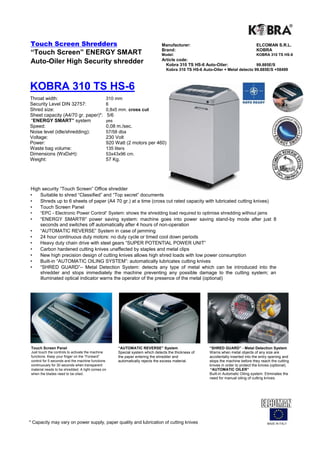 Touch Screen Shredders                                                            Manufacturer:                                       ELCOMAN S.R.L.
                                                                                  Brand:                                              KOBRA
“Touch Screen” ENERGY SMART                                                       Model:                                              KOBRA 310 TS HS-6
                                                                                  Article code:
Auto-Oiler High Security shredder                                                   Kobra 310 TS HS-6 Auto-Oiler:                  99.885E/S
                                                                                     Kobra 310 TS HS-6 Auto-Oiler + Metal detecto 99.885E/S +58499



KOBRA 310 TS HS-6
Throat width:                                  310 mm
Security Level DIN 32757:                      6
Shred size:                                    0,8x5 mm. cross cut
Sheet capacity (A4/70 gr. paper)*:                 5/6
“ENERGY SMART” system                          yes
Speed:                                         0,08 m./sec.
Noise level (idle/shredding):                  57/58 dba
Voltage:                                       230 Volt
Power:                                         920 Watt (2 motors per 460)
Waste bag volume:                              135 liters
Dimensions (WxDxH):                            53x43x96 cm.
Weight:                                        57 Kg.




High security “Touch Screen” Office shredder
•   Suitable to shred “Classified” and “Top secret” documents
•   Shreds up to 6 sheets of paper (A4 70 gr.) at a time (cross cut rated capacity with lubricated cutting knives)
•   Touch Screen Panel
•     “EPC - Electronic Power Control“ System: shows the shredding load required to optimise shredding without jams
•     “ENERGY SMART®” power saving system: machine goes into power saving stand-by mode after just 8
      seconds and switches off automatically after 4 hours of non-operation
•     “AUTOMATIC REVERSE” System in case of jamming
•     24 hour continuous duty motors: no duty cycle or timed cool down periods
•     Heavy duty chain drive with steel gears “SUPER POTENTIAL POWER UNIT”
•     Carbon hardened cutting knives unaffected by staples and metal clips
•     New high precision design of cutting knives allows high shred loads with low power consumption
•     Built-in “AUTOMATIC OILING SYSTEM”: automatically lubricates cutting knives
•     “SHRED GUARD”– Metal Detection System: detects any type of metal which can be introduced into the
      shredder and stops immediately the machine preventing any possible damage to the cutting system; an
      illuminated optical indicator warns the operator of the presence of the metal (optional)




 Touch Screen Panel                                      “AUTOMATIC REVERSE” System                       “SHRED GUARD” - Metal Detection System
 Just touch the controls to activate the machine         Special system which detects the thickness of    Warns when metal objects of any size are
 functions. Keep your finger on the “Forward”            the paper entering the shredder and              accidentally inserted into the entry opening and
 control for 5 seconds and the machine functions         automatically rejects the excess material.       stops the machine before they reach the cutting
 continuously for 30 seconds when transparent                                                             knives in order to protect the knives (optional).
 material needs to be shredded. A light comes on                                                          “AUTOMATIC OILER”
 when the blades need to be oiled.                                                                        Built-in Automatic Oiling system. Eliminates the
                                                                                                          need for manual oiling of cutting knives.




* Capacity may vary on power supply, paper quality and lubrication of cutting knives                                                         MADE IN ITALY
 