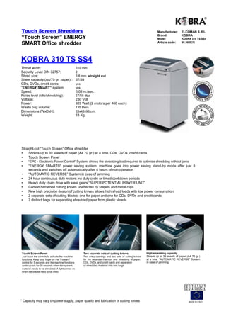 Touch Screen Shredders                                                                                                Manufacturer:       ELCOMAN S.R.L.
                                                                                                                      Brand:              KOBRA
“Touch Screen” ENERGY                                                                                                 Model:              KOBRA 310 TS SS4
SMART Office shredder                                                                                                 Article code:       99.860E/S




KOBRA 310 TS SS4
Throat width:                                      310 mm
Security Level DIN 32757:                          2
Shred size:                                        3,8 mm. straight cut
Sheet capacity (A4/70 gr. paper)*:                 37/39
CDs, DVDs, credit cards:                           yes
“ENERGY SMART” system                              yes
Speed:                                             0,08 m./sec.
Noise level (idle/shredding):                      57/58 dba
Voltage:                                           230 Volt
Power:                                             920 Watt (2 motors per 460 each)
Waste bag volume:                                  135 liters
Dimensions (WxDxH):                                53x43x96 cm.
Weight:                                            53 Kg.




Straight-cut “Touch Screen” Office shredder
•    Shreds up to 39 sheets of paper (A4 70 gr.) at a time, CDs, DVDs, credit cards
•    Touch Screen Panel
•     “EPC - Electronic Power Control“ System: shows the shredding load required to optimise shredding without jams
•     “ENERGY SMART®” power saving system: machine goes into power saving stand-by mode after just 8
      seconds and switches off automatically after 4 hours of non-operation
•     “AUTOMATIC REVERSE” System in case of jamming
•     24 hour continuous duty motors: no duty cycle or timed cool down periods
•     Heavy duty chain drive with steel gears “SUPER POTENTIAL POWER UNIT”
•     Carbon hardened cutting knives unaffected by staples and metal clips
•     New high precision design of cutting knives allows high shred loads with low power consumption
•     2 separate sets of cutting blades: one for paper and one for CDs, DVDs and credit cards
•     2 distinct bags for separating shredded paper from plastic shreds




 Touch Screen Panel                                      Two separate sets of cutting knives                  High shredding capacity
 Just touch the controls to activate the machine         Two entry openings and two sets of cutting knives    Shreds up to 39 sheets of paper (A4 70 gr.)
 functions. Keep your finger on the “Forward”            for the separate insertion and shredding of paper,   at a time. “AUTOMATIC REVERSE” System
 control for 5 seconds and the machine functions         CDs, DVDs, and credit cards and separation           in case of jamming.
 continuously for 30 seconds when transparent            of shredded material into two bags.
 material needs to be shredded. A light comes on
 when the blades need to be oiled.




* Capacity may vary on power supply, paper quality and lubrication of cutting knives                                                           MADE IN ITALY
 