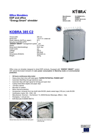 Office Shredders                                                                   Manufacturer:   ELCOMAN S.R.L.
EDP and office                                                                     Brand:
                                                                                   Model:
                                                                                                   KOBRA
                                                                                                   KOBRA 385 C2 E/S
“Energy Smart” shredder                                                            Article code:   99.571 E/S




KOBRA 385 C2
Throat width:                     385 mm.
Shred size:                       1,9x15 mm. cross cut
Sheet capacity (A4/70 gr. paper): 9/11
Security Level DIN 32757:         4
“ENERGY SMART” management system yes
Speed:                            0,1 m./sec.
Noise level (idle/shredding):     58/61 dba
Credit cards:                     yes
Voltage:                          230 V.
Power:                            460 Watt
Dimensions (WxDxH):               58x35x85 cm.
Weight:                           35 Kg.




Office cross cut shredder designed to shred EDP printouts. Equipped with “ENERGY SMART” system
with optical illuminated indicators for zero power consumption in Stand-by mode and environmental
protection.

•    24 hours continuous duty motor
•    Heavy duty chain drive with steel gears “SUPER POTENTIAL POWER UNIT”
•    Automatic Start/Stop through electronic eyes
•    Automatic Stop with light signal for full bag and open door
•    Cutting head takes staples and paper clips
•    130 liters cabinet
•    Mounted on casters
•    Motor thermal protection
•    Accessories: computer form top shelf code 99.005, plastic waste bags (100 pcs.) code 99.206
•    Certification marks: CB – CSA - CE
•    Manufacturer: Elcoman – Via Gorizia n° 9, 20030 Bovisio Masciago, (Milan) – Italy
•    Packaging: 1 unit per box
•    EAN Barcode 8 026064 995719




Sturdy heavy duty chain drive with steel gears   Front door for easy emptying of
                                                 collecting bag




                                                                                                             MADE IN ITALY
 