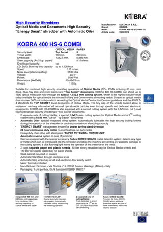 High Security Shredders
                                                                                        Manufacturer:        ELCOMAN S.R.L.
Optical Media and Documents High Security                                               Brand:               KOBRA
                                                                                        Model:               KOBRA 400 HS-6 COMBI E/S
“Energy Smart” shredder with Automatic Oiler                                            Article code:        99.603E/S




 KOBRA 400 HS-6 COMBI
                                         OPTICAL MEDIA       PAPER
 Security level:                         Top Secret          6
 Throat width:                           130 mm.             240 mm.
 Shred size:                             1,5x2,5 mm.         0,8x5 mm.
 Sheet capacity (A4/70 gr. paper)*:                          8/10 sheets
 Credit card capacity:                   yes
 CD, DVD, Blue-ray disc capacity:        up to 1.500/hour
 Speed:                                             0,15 m./sec.
 Noise level (idle/shredding):                       58/60 dba
 Voltage:                                              230 V.
 Power:                                              2100 Watt
 Dimensions (WxDxH):                               60x48x93 cm.
 Weight:                                              110 Kg.

Suitable for combined high security shredding operations of Optical Media (CDs, DVDs including 80 mm. mini
disks, Blue-Ray Disk and credit cards) and “Top Secret” documents. KOBRA 400 HS-COMBI can shred up to
1500 optical media per hour through the special 1,5x2,5 mm cutting system, which is the highest security level
today available for optical media the strictest Military and Governments shredding needs. Shreds an optical media
disk into over 3000 microchips which exceeding the Optical Media Destruction Devices guidelines and the ASIO T-
4 standards for TOP SECRET level destruction of Optical Media. The tiny size of the shreds doesn't allow to
retrieve or read any information left on small optical media particles even through specific and dedicated electronic
equipments. KOBRA 400 HS-COMBI is also equipped with a second cutting system with the 0,8x5 mm. cut (Level
6) providing high security shredding of “Top Secret” documents.
                                                                                                           nd
•    2 separate sets of cutting blades: a special 1,5x2,5 mm. cutting system for Optical Media and a 2 cutting
     system with a 0,8x5 mm. cut for “Top Secret” documents
•    Automatic Oiler: special integrated oiling system. Automatically lubricates the high security cutting knives
     during the operation of the shredder for continuous maximum shredding capacity
•    "ENERGY SMART" management system for power saving stand-by mode
•    24 hour continuous duty motor no overheatings, no duty cycles
•    Heavy duty chain drive with steel gears “SUPER POTENTIAL POWER UNIT”
•    Automatic reverse system in case of jamming
•    Can be equipped with the special accessory Kobra SHRED GUARD metal detector system: detects any type
     of metal which can be introduced into the shredder and stops the machine preventing any possible damage to
     the cutting system; a blue flashing light warns the operator of the presence of the metal
•    2 bags separate paper and plastic shreds: 80 liter strong reusable bag for Optical Media shreds and
     110 liter recyclable plastic bag for paper shreds
•    Steel cabinet mounted on casters
•    Automatic Start/Stop through electronic eyes
•    Automatic Stop when bag is full and electronic door safety switch
•    Motor thermal protection
•    Manufacturer: Elcoman – Via Gorizia n° 9, 20030 Bovisio Masciago, (Milan) – Italy
•    Packaging: 1 unit per box, EAN Barcode 8 026064 996037




2 separated 130 mm. and   “AUTOMATIC OILER”                  2 separated sets of         Kobra SHRED GUARD
240 mm. entry openings    Special automatic integrated       cutting blades:             Provides the Kobra 400 HS-
for a combined high       oiling system. Automatically       1 set dedicated to shred    COMBI with an additional
                                                                             nd
security shredding of     lubricates cutting knives during   paper and the 2 set for     protection against any type of
Optical Media and paper   the shredding operation            CD/ DVD/Blue-Ray/credit     metal inadvertently introduced
                                                             card shredding              into the shredder
 