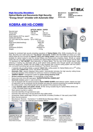 High Security Shredders                                                                    Manufacturer:        ELCOMAN S.R.L.
                                                                                           Brand:               KOBRA
Optical Media and Documents High Security                                                  Model:               KOBRA 400 HS-COMBI E/S
                                                                                           Article code:        99.602E/S
“Energy Smart” shredder with Automatic Oiler


KOBRA 400 HS-COMBI
                                      OPTICAL MEDIA          PAPER
Security level:                       Top Secret             5
Throat width:                         130 mm.                240 mm.
Shred size:                           1,5x2,5 mm.            0,8x9,5 mm.
Sheet capacity (A4/70 gr. paper)*:                           17/19 sheets
Credit card capacity:                 yes
CD, DVD, Blue-ray disc capacity::     up to 1.500/ hour
Speed:                                           0,15 m./sec.
Noise level (idle/shredding):                     58/60 dba
Voltage:                                            230 V.
Power:                                            2100 Watt
Dimensions (WxDxH):                             60x48x93 cm.
Weight:                                            110 Kg.

Suitable for combined high security shredding operations of Optical Media (CDs, DVDs including 80 mm. mini
disks, Blue-Ray and credit cards) and “Top Secret” documents. KOBRA 400 HS-COMBI can shred up to 1500
optical media per hour through the special 1,5x2,5 mm cutting system, which is the highest security level today
available for optical media to meet the strictest Military and Governments shredding needs. Shreds an optical
media disk into over 3000 microchips exceeding the Optical Media Destruction Devices guidelines and the ASIO
T-4 standards for TOP SECRET level destruction of Optical Media. The tiny size of the shreds doesn't allow
retrieving or reading any information left on small optical media particles even through specific and dedicated
electronic equipments. KOBRA 400 HS-COMBI is also equipped with a second cutting system with the 0,8x9,5
mm. cut (Level 5) providing high security shredding of “Top Secret” documents.
                                                                                                             nd
•    2 separate sets of cutting blades: a special 1,5x2,5 mm. cutting system for Optical Media and a 2 cutting
     system with a 0,8x9,5 mm. cut for “Top Secret” documents
•    Automatic Oiler: special integrated oiling system. Automatically lubricates the high security cutting knives
     during the operation of the shredder for continuous maximum shredding capacity
•    "ENERGY SMART" management system for power saving stand-by mode
•    24 hour continuous duty motor: no overheatings, no duty cycles
•    Heavy duty chain drive with steel gears “SUPER POTENTIAL POWER UNIT”
•    Automatic reverse system in case of jamming
•    Can be equipped with the special accessory Kobra SHRED GUARD metal detector system: detects any type
     of metal which can be introduced into the shredder and stops the machine preventing any possible damage to
     the cutting system; a blue flashing light warns the operator of the presence of the metal
•    2 bags separate paper and plastic shreds: 80 liter strong reusable bag for Optical Media shreds and
     110 liter recyclable plastic bag for paper shreds
•    Steel cabinet mounted on casters
•    Automatic Start/Stop through electronic eyes
•    Automatic Stop when bag is full and electronic door safety switch
•    Accessories: plastic waste bags (100 pcs.) code 99.206, oil bottles (5 bottles of 1 liter each) code 51086
•    Motor thermal protection
•    Manufacturer: Elcoman – Via Gorizia n° 9, 20030 Bovisio Masciago, (Milan) – Italy
•    Packaging: 1 unit per box, EAN Barcode 8 026064 996020




2 separated 130 mm. and   “AUTOMATIC OILER”                  2 separated sets of            Kobra SHRED GUARD
240 mm. entry openings    Special automatic integrated       cutting blades:                Provides the Kobra 400 HS-
for a combined high       oiling system. Automatically       1 set dedicated to shred       COMBI with an additional
                                                                             nd
security shredding of     lubricates cutting knives during   paper and the 2 set for CD/    protection against any type of
Optical Media and paper   the shredding operation            DVD/credit card shredding      metal inadvertently introduced
                                                                                            into the shredder
 